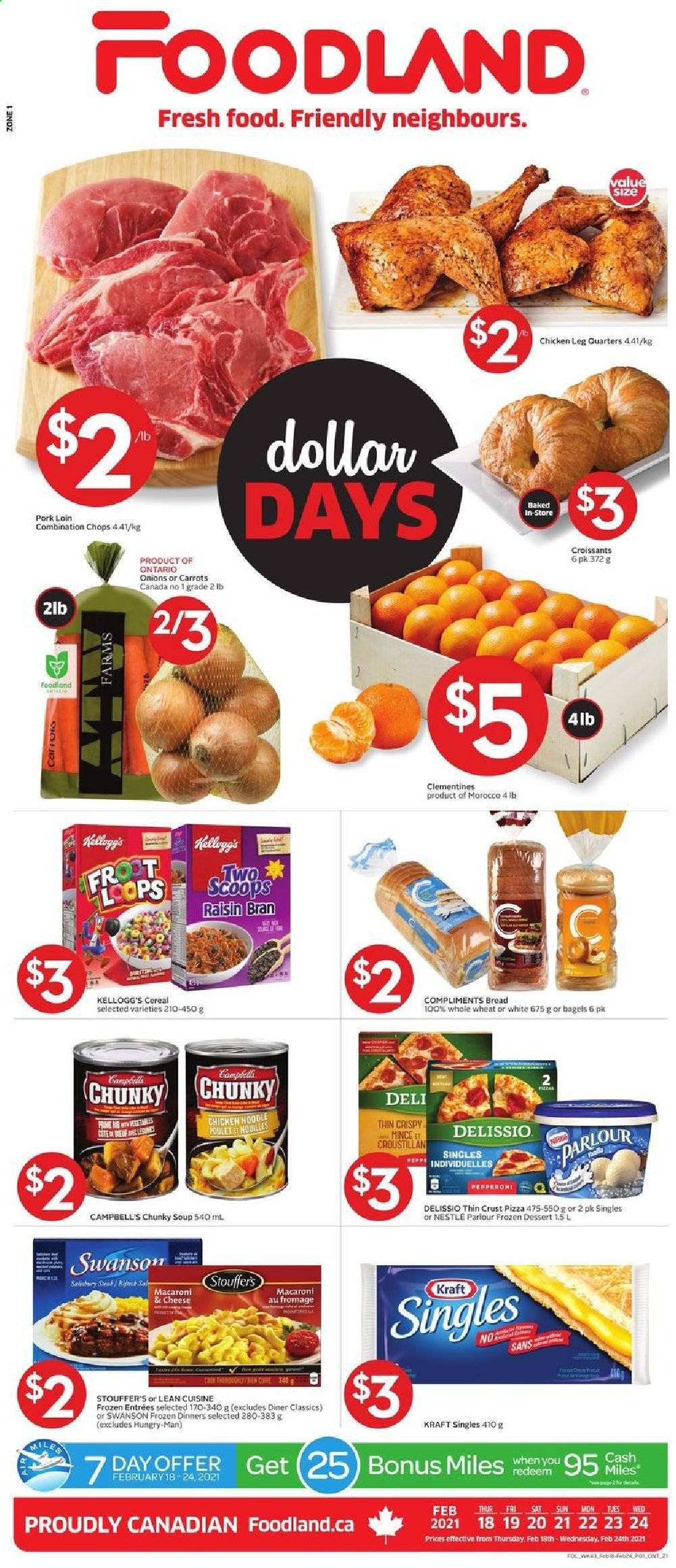 thumbnail - Foodland Flyer - February 18, 2021 - February 24, 2021 - Sales products - bagels, bread, croissant, carrots, clementines, Campbell's, macaroni & cheese, pizza, soup, noodles, Lean Cuisine, Kraft®, sandwich slices, Kraft Singles, Stouffer's, Kellogg's, cereals, Raisin Bran, chicken legs, pork loin, pork meat, Nestlé. Page 1.
