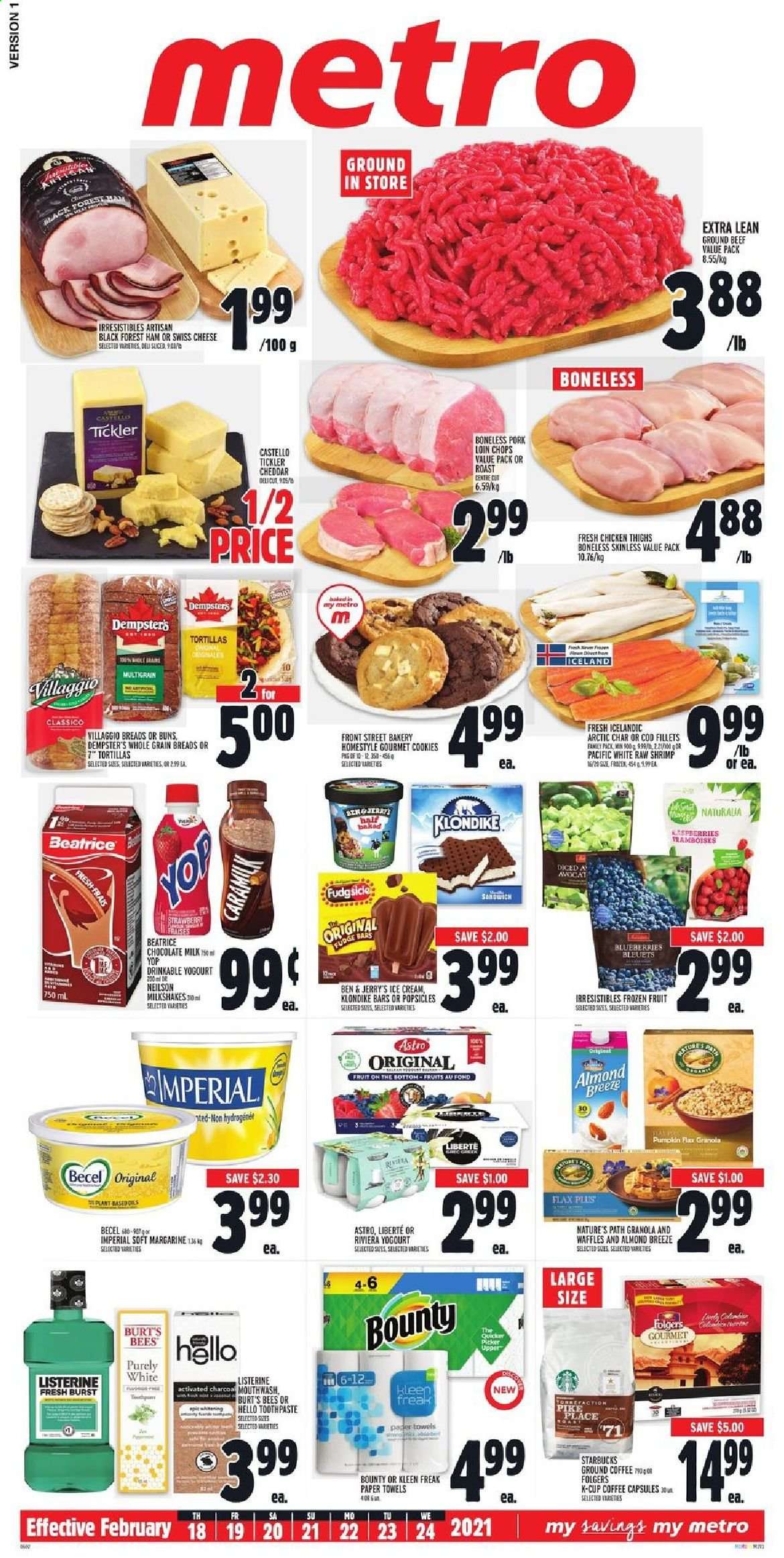 thumbnail - Metro Flyer - February 18, 2021 - February 24, 2021 - Sales products - tortillas, pie, buns, blueberries, cod, shrimps, ham, swiss cheese, cheddar, cheese, milk, Almond Breeze, ice cream, Ben & Jerry's, cookies, fudge, milk chocolate, Bounty, Classico, coffee, Folgers, ground coffee, coffee capsules, Starbucks, K-Cups, chicken thighs, chicken, beef meat, ground beef, pork chops, pork loin, pork meat, kitchen towels, paper towels, mouthwash, slicer, activated charcoal, granola, Listerine. Page 1.