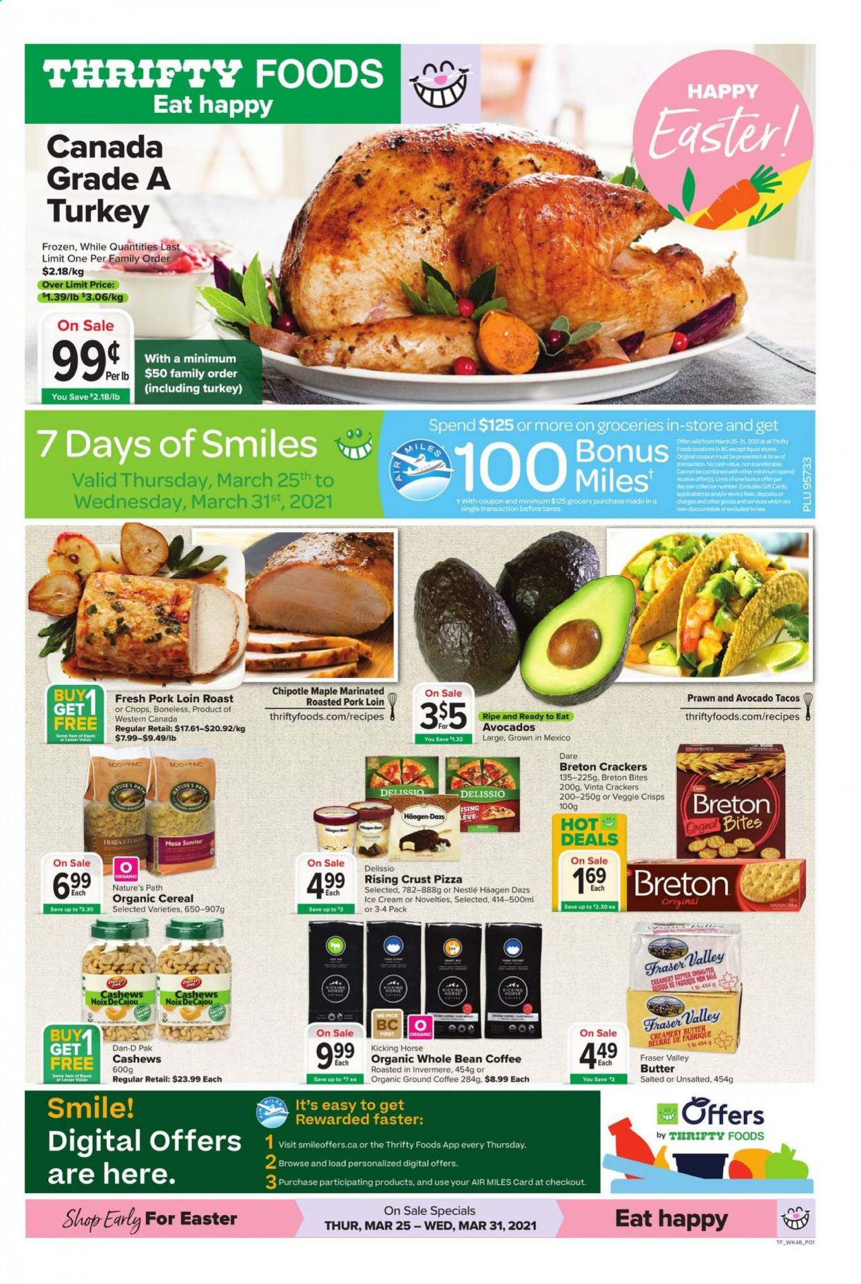 thumbnail - Thrifty Foods Flyer - March 25, 2021 - March 31, 2021 - Sales products - tacos, prawns, pizza, butter, ice cream, Häagen-Dazs, crackers, cereals, Dan-D Pak, cashews, coffee, ground coffee, pork loin, pork meat, Nestlé. Page 1.