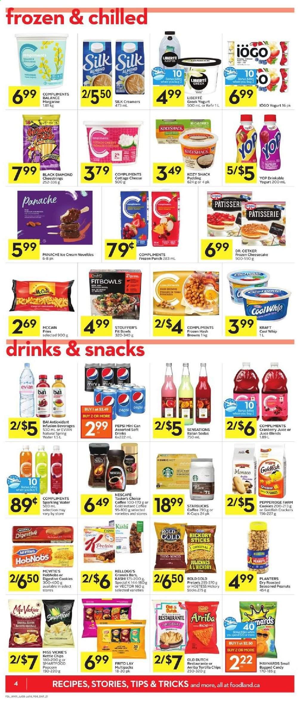 thumbnail - Foodland Flyer - July 08, 2021 - July 14, 2021 - Sales products - pretzels, Kraft®, cottage cheese, string cheese, cheese, Dr. Oetker, greek yoghurt, pudding, yoghurt, Silk, kefir, margarine, Cool Whip, ice cream, Stouffer's, McCain, hash browns, potato fries, cookies, crackers, Kellogg's, Digestive, tortilla chips, Smartfood, Thins, popcorn, Goldfish, granola bar, peanuts, Planters, cranberry juice, Pepsi, juice, soft drink, Bai, spring water, sparkling water, Evian, coffee, coffee capsules, Starbucks, K-Cups, punch, Nescafé. Page 4.