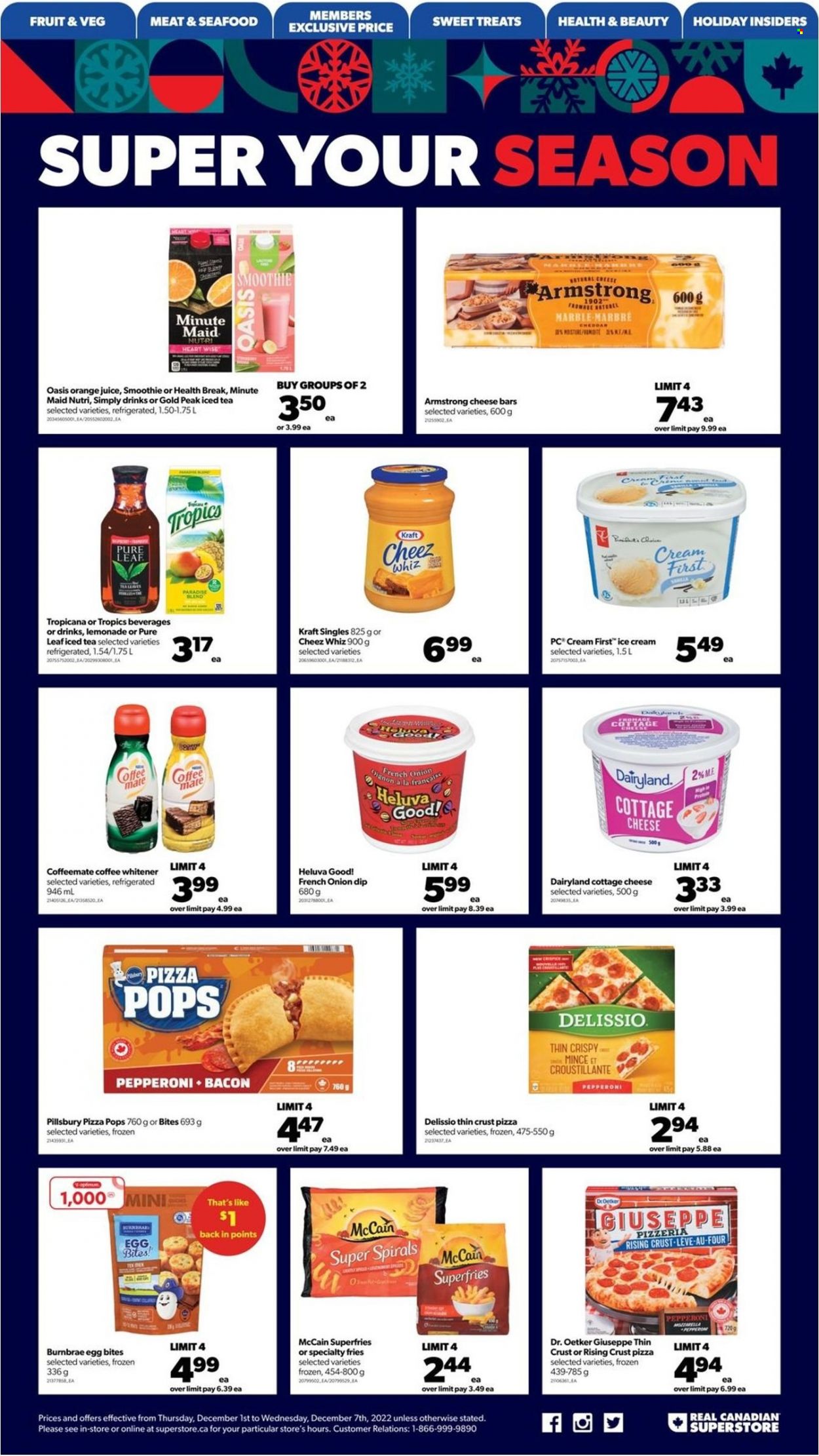 thumbnail - Real Canadian Superstore Flyer - December 01, 2022 - December 07, 2022 - Sales products - seafood, pizza, Pillsbury, Kraft®, bacon, pepperoni, cottage cheese, sandwich slices, cheddar, Dr. Oetker, Kraft Singles, Coffee-Mate, eggs, dip, ice cream, McCain, potato fries, lemonade, orange juice, juice, ice tea, fruit punch, smoothie, Pure Leaf, Optimum. Page 17.