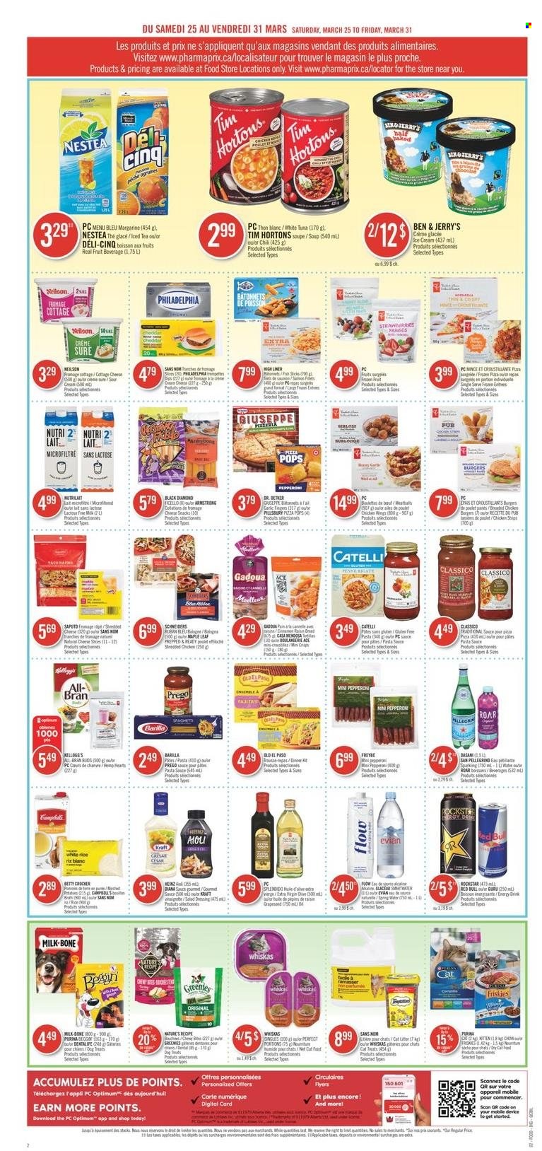 thumbnail - Pharmaprix Flyer - March 25, 2023 - March 31, 2023 - Sales products - bread, Old El Paso, Ace, fish, pizza, pasta sauce, soup, hamburger, Pillsbury, Kraft®, bologna sausage, pepperoni, cottage cheese, sliced cheese, cheddar, Dr. Oetker, milk, margarine, sour cream, ice cream, Ben & Jerry's, chicken wings, strips, chicken strips, snack, Mars, Kellogg's, All-Bran, rice, white rice, penne, salad dressing, vinaigrette dressing, dressing, Classico, extra virgin olive oil, energy drink, ice tea, Red Bull, Rockstar, Smartwater, Evian, San Pellegrino, water, chicken, Sure, animal food, cat food, Purina, Optimum, Dentalife, Greenies, Friskies, wet cat food, Heinz, Philadelphia, Whiskas, Barilla. Page 5.