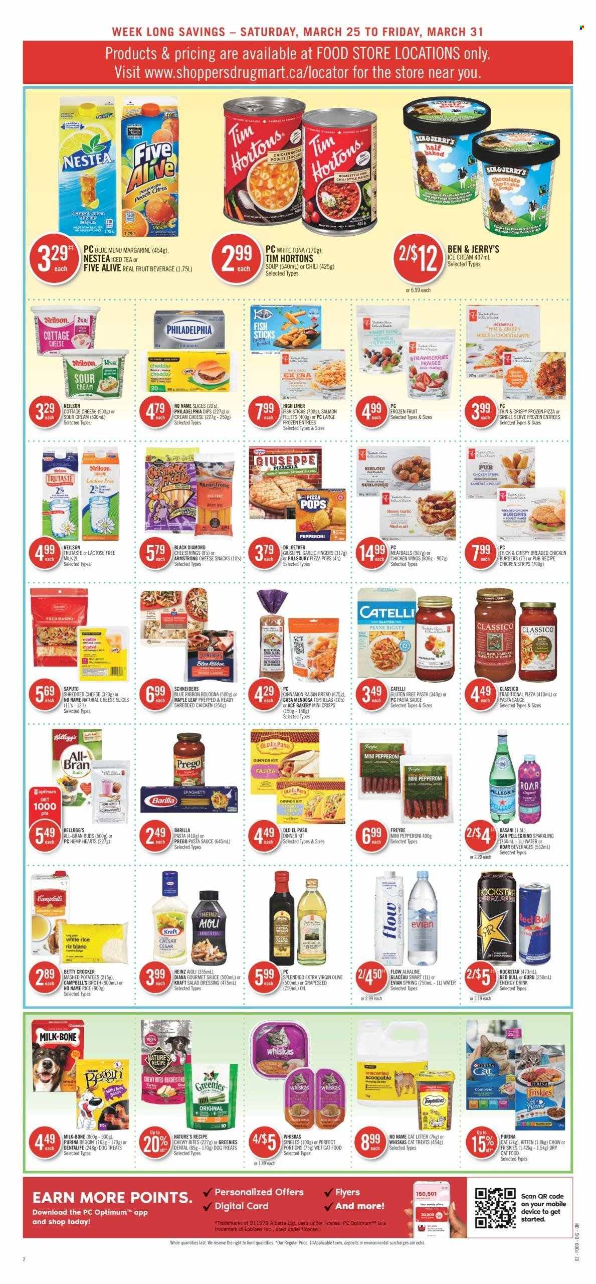 thumbnail - Shoppers Drug Mart Flyer - March 25, 2023 - March 31, 2023 - Sales products - bread, tortillas, Old El Paso, ACE Bakery, salmon fillet, fish, fish fingers, No Name, fish sticks, Campbell's, mashed potatoes, spaghetti, pizza, pasta sauce, meatballs, soup, hamburger, fried chicken, Pillsbury, dinner kit, fajita, Kraft®, bologna sausage, cottage cheese, shredded cheese, sliced cheese, string cheese, cheddar, Dr. Oetker, milk, margarine, sour cream, ice cream, Ben & Jerry's, chocolate chips, snack, Kellogg's, broth, garlic, strawberries, All-Bran, white rice, penne, salad dressing, dressing, Classico, extra virgin olive oil, energy drink, ice tea, Red Bull, Rockstar, Evian, San Pellegrino, water, pants, animal food, cat food, Purina, Optimum, Dentalife, Greenies, dry cat food, Friskies, wet cat food, Heinz, Philadelphia, Whiskas, Barilla. Page 5.