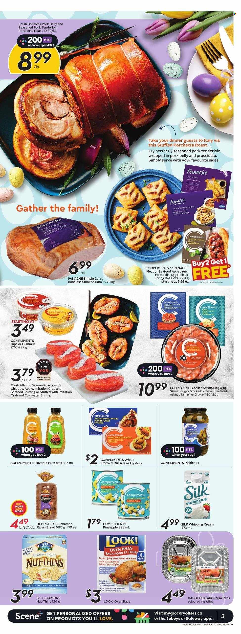 thumbnail - Sobeys Flyer - March 30, 2023 - April 05, 2023 - Sales products - bread, pineapple, mussels, salmon, smoked oysters, oysters, seafood, crab, shrimps, onion soup, meatballs, soup, egg rolls, spring rolls, roast, ham, prosciutto, smoked ham, hummus, Silk, whipping cream, Dove, Thins, sea salt, pickles, cinnamon, Blue Diamond, turkey, pork belly, pork meat, pork tenderloin. Page 4.