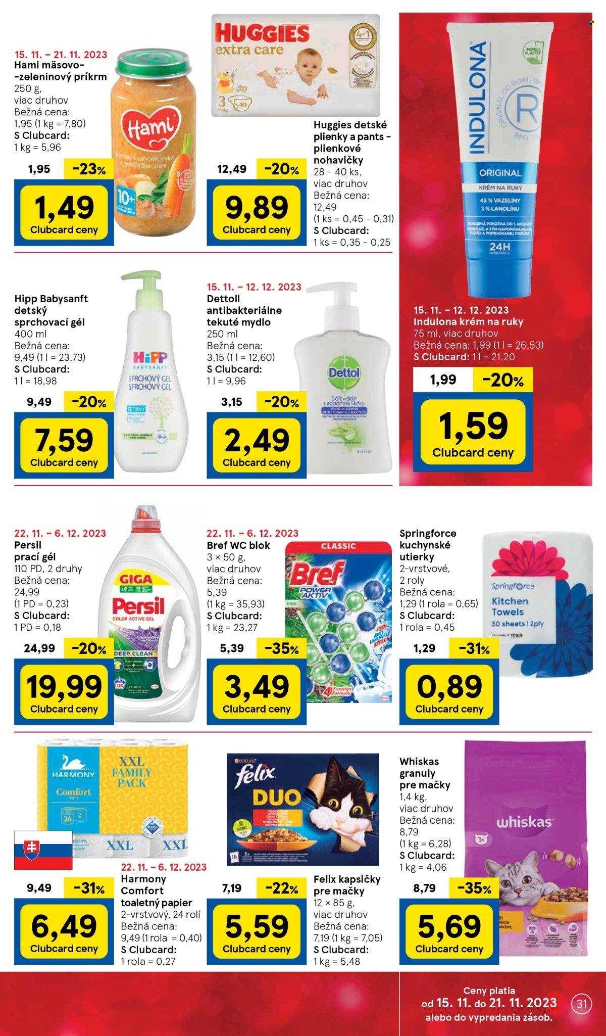 thumbnail - Leták TESCO - 22.11.2023 - 28.11.2023 - Produkty v akcii - HiPP, Hami, sója, mäsovo-zeleninový príkrm, zeleninový príkrm, príkrm, Huggies, plienky, Dettol, detský gél na telo a vlasy, toaletný papier, kuchynské utierky, Harmony, Bref, WC blok, Persil, tekutý prací prostriedok, prací prostriedok, tekuté mydlo, mydlo, sprchovací gél, antimikrobiálne mydlo, Indulona, krém, krém na ruky, granule pre mačky, kapsičky pre mačky, Whiskas, krmivo pre mačky, Felix. Strana 31.