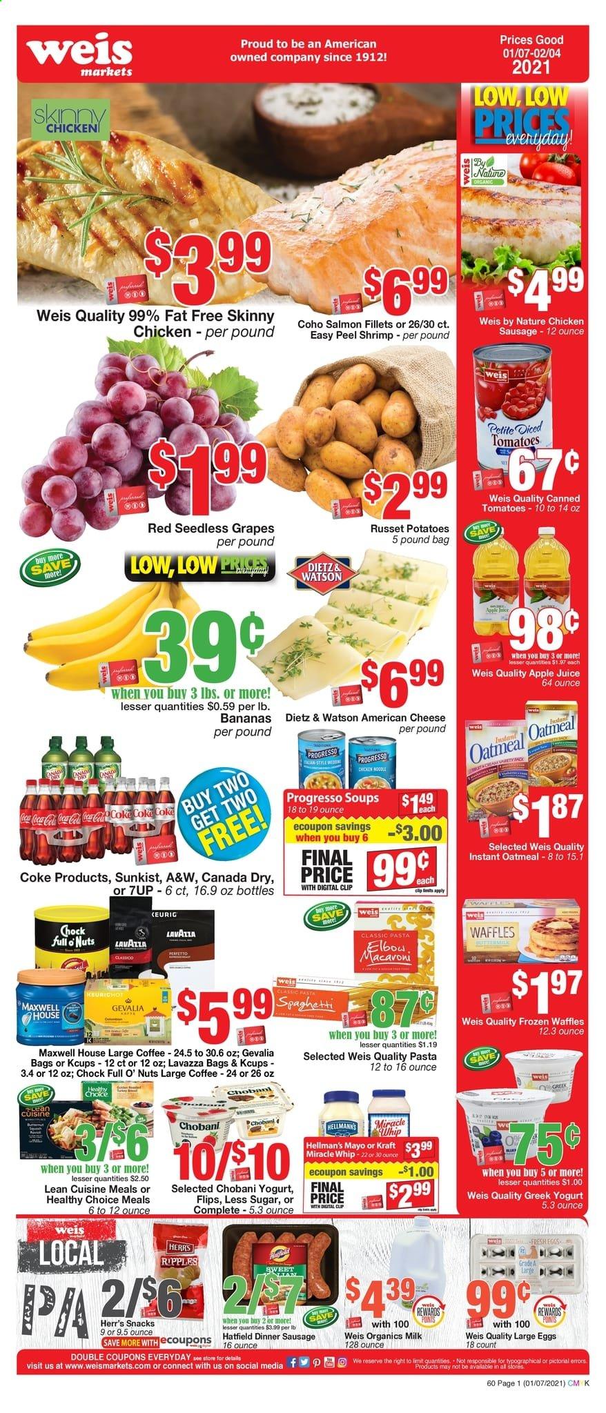 thumbnail - Weis Flyer - 01/07/2021 - 02/04/2021 - Sales products - seedless grapes, waffles, bananas, salmon, salmon fillet, shrimps, Progresso, Lean Cuisine, Healthy Choice, Kraft®, Dietz & Watson, sausage, chicken sausage, american cheese, cheese, yoghurt, Chobani, large eggs, mayonnaise, Miracle Whip, snack, oatmeal, pasta, noodles, apple juice, Canada Dry, Coca-Cola, juice, 7UP, A&W, Maxwell House, coffee, Gevalia, Lavazza, grapes. Page 1.