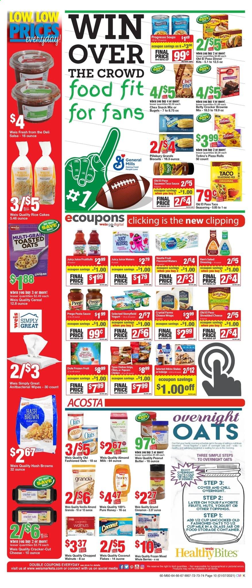 thumbnail - Weis Flyer - 01/07/2021 - 02/04/2021 - Sales products - Dole, blueberries, pizza rolls, Old El Paso, brownie mix, cake, coconut, hash browns, pizza, sauce, Pillsbury, Progresso, shredded cheese, cheddar, yoghurt, shake, salsa, strips, chicken strips, Nestlé, crackers, biscuit, snack, popcorn, Chex Mix, cereals, granola, rice, cinnamon, salad dressing, taco sauce, pasta sauce, dressing, honey, peanut butter, almonds, walnuts, juice, wipes, cup, jar. Page 10.