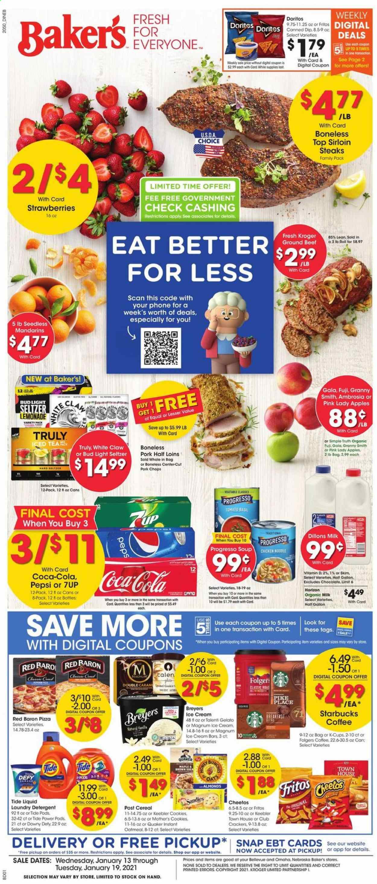 thumbnail - Baker's Flyer - 01/13/2021 - 01/19/2021 - Sales products - apples, pizza, Quaker, Progresso, organic milk, dip, ice cream, ice cream bars, Talenti Gelato, gelato, strawberries, Red Baron, cookies, chocolate, crackers, Keebler, Doritos, Cheetos, oatmeal, oats, mandarines, cereals, Fritos, noodles, esponja, almonds, Coca-Cola, lemonade, Pepsi, 7UP, seltzer water, coffee, Starbucks, Folgers, coffee capsules, K-Cups, breakfast blend, White Claw, TRULY, beer, Bud Light, beef meat, ground beef, steak, sirloin steak, pork chops, pork meat, detergent, Tide, laundry detergent, Bakers, gallon. Page 1.