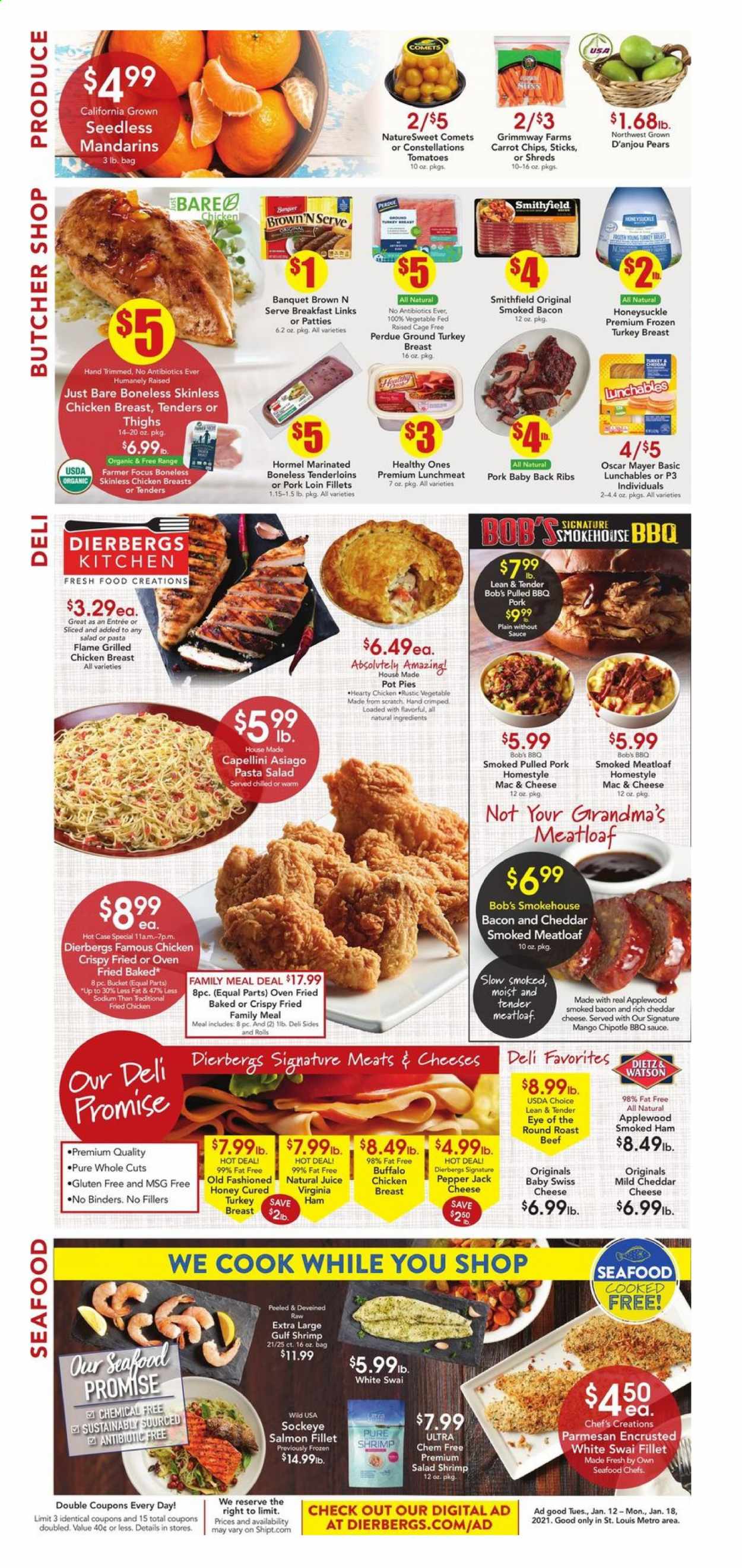 thumbnail - Dierbergs Flyer - 01/12/2021 - 01/18/2021 - Sales products - pot pie, pears, salmon, salmon fillet, seafood, shrimps, swai fillet, macaroni & cheese, salad, fried chicken, meatloaf, Perdue®, Lunchables, Hormel, bacon, ham, smoked ham, virginia ham, Oscar Mayer, pasta salad, lunch meat, asiago, mild cheddar, swiss cheese, parmesan, Pepper Jack cheese, cage free eggs, mango, mandarines, BBQ sauce, honey, juice, ground turkey, turkey breast, chicken breasts, beef meat, round roast, roast beef, pork loin, pork meat, pork back ribs, pulled pork. Page 6.