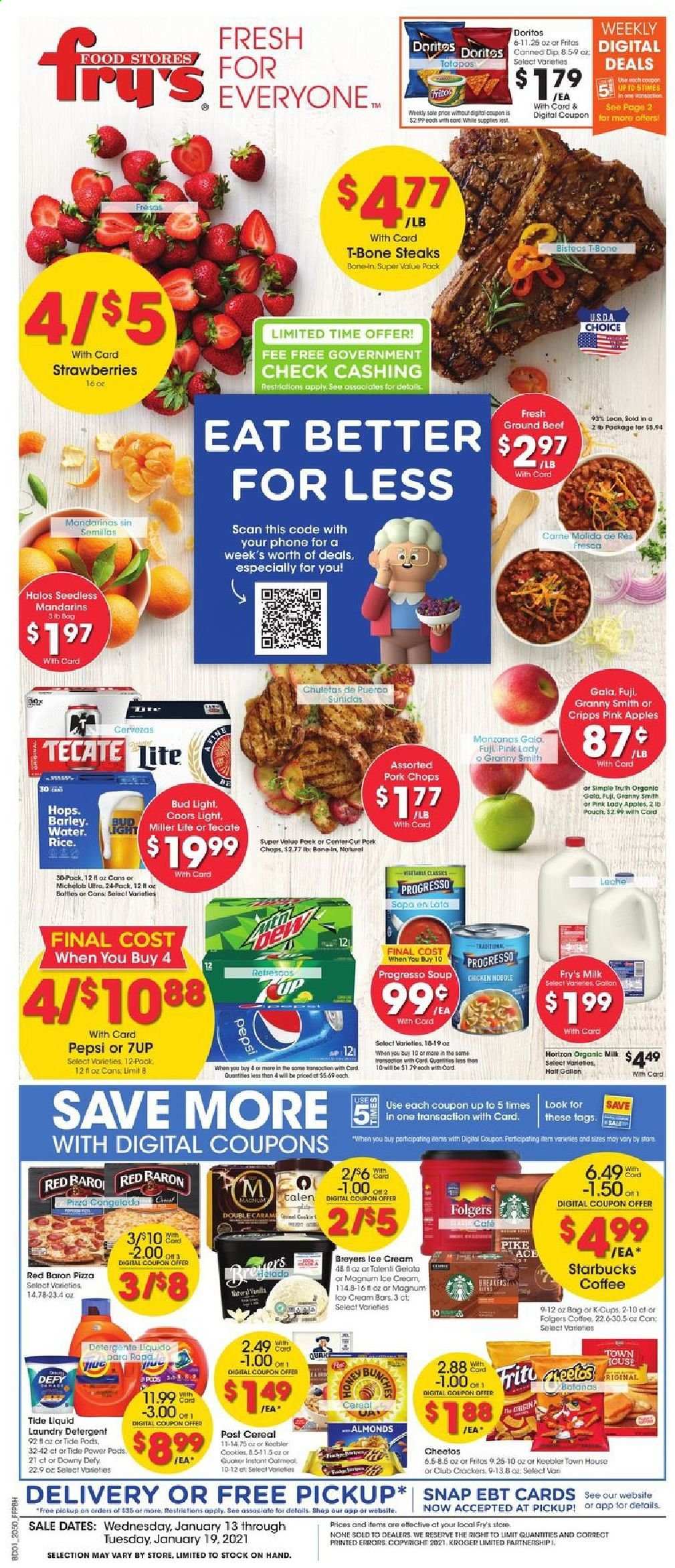 thumbnail - Fry’s Flyer - 01/13/2021 - 01/19/2021 - Sales products - apples, northern pike, pizza, Quaker, Progresso, organic milk, dip, ice cream, Talenti Gelato, gelato, strawberries, Red Baron, cookies, crackers, Keebler, Doritos, Cheetos, oatmeal, mandarines, cereals, Fritos, noodles, almonds, Pepsi, 7UP, coffee, Starbucks, Folgers, coffee capsules, K-Cups, beer, Miller Lite, Coors, Michelob, Bud Light, beef meat, ground beef, t-bone steak, steak, pork chops, pork meat, detergent, Ace, Tide, laundry detergent, lens. Page 1.