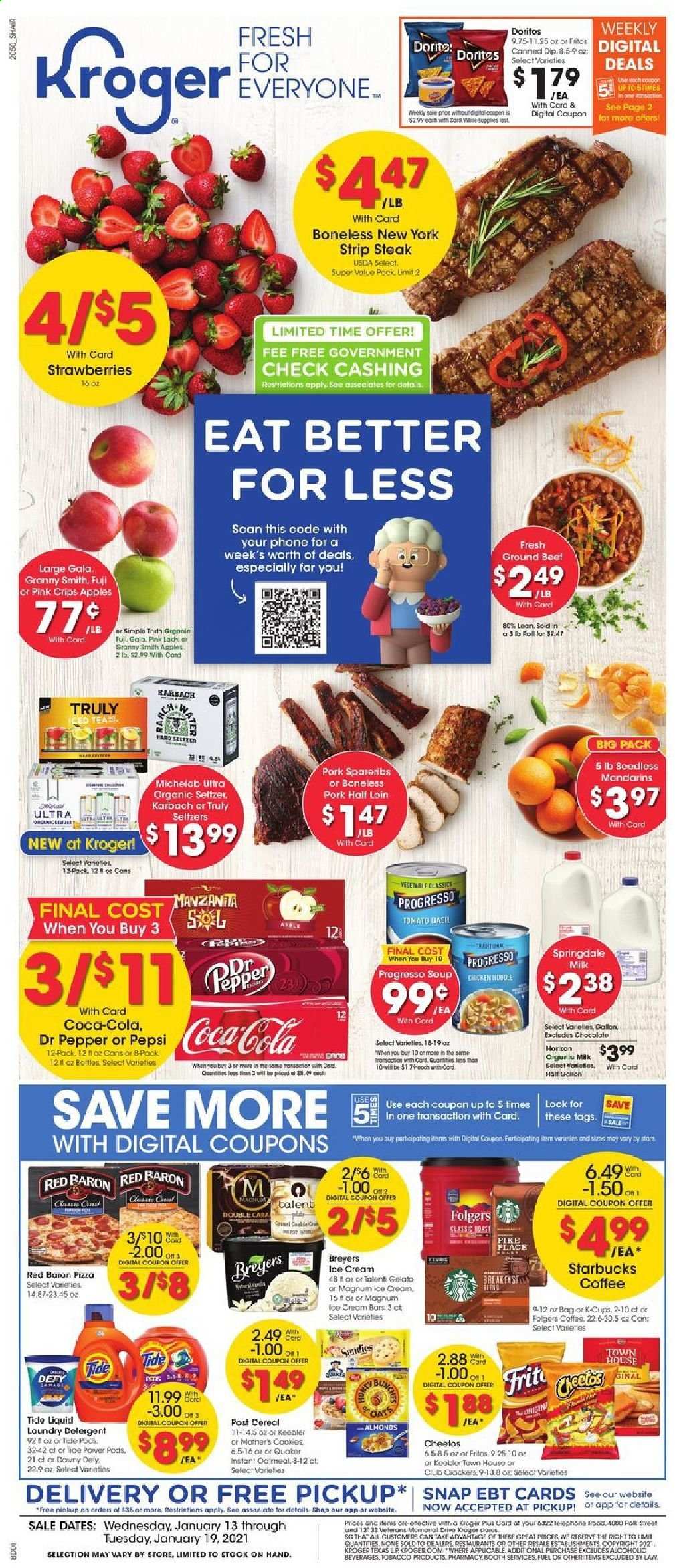 thumbnail - Kroger Flyer - 01/13/2021 - 01/19/2021 - Sales products - gallon, apples, pizza, Quaker, Progresso, organic milk, dip, ice cream, Talenti Gelato, gelato, strawberries, Red Baron, cookies, chocolate, crackers, Doritos, Cheetos, oatmeal, mandarines, cereals, Fritos, noodles, esponja, almonds, Coca-Cola, Pepsi, Dr. Pepper, seltzer water, coffee, Starbucks, Folgers, L'Or, TRULY, beer, Michelob, beef meat, steak, striploin steak, pork spare ribs, detergent, Tide, laundry detergent, lens. Page 1.