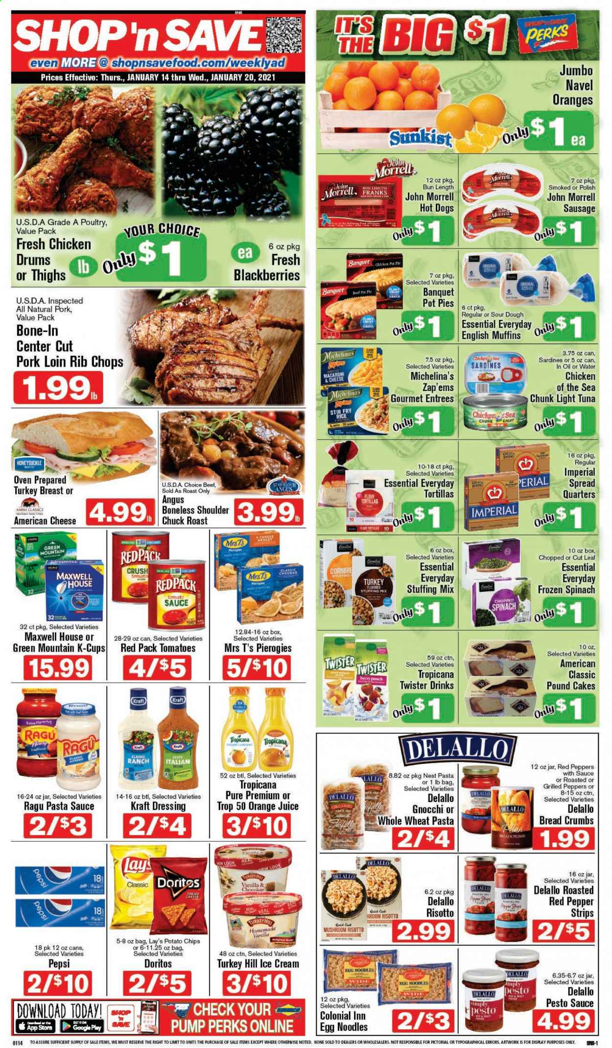 thumbnail - Shop ‘n Save Flyer - 01/14/2021 - 01/20/2021 - Sales products - blackberries, bread, tortillas, pot pie, cake, pie, muffin, breadcrumbs, turkey breast, beef meat, chuck roast, pork loin, pork meat, rib chops, sardines, tuna, english muffins, gnocchi, macaroni & cheese, risotto, hot dog, Kraft®, sausage, american cheese, cheddar, ice cream, spinach, strips, chocolate, Doritos, potato chips, Lay’s, stuffing mix, light tuna, Chicken of the Sea, rice, egg noodles, noodles, tomato sauce, pesto, pasta sauce, dressing, ragu, Pepsi, orange juice, juice, Tropicana Twister, Maxwell House, coffee capsules, K-Cups, Green Mountain, punch. Page 1.