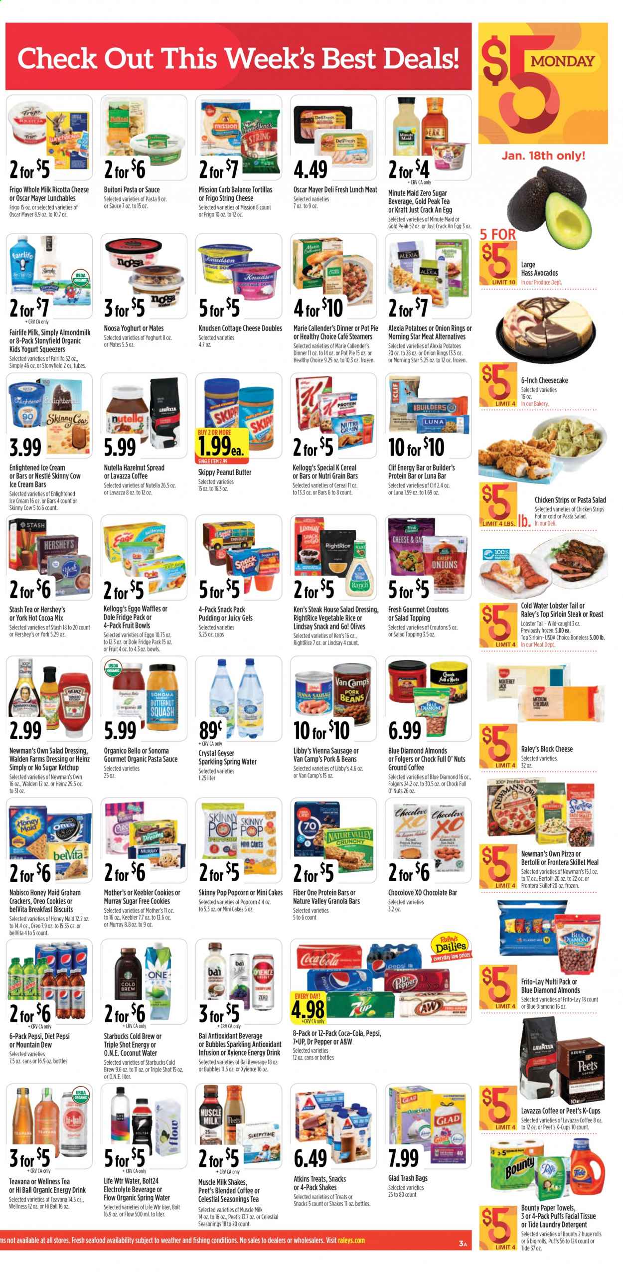 thumbnail - Raley's Flyer - 01/13/2021 - 01/19/2021 - Sales products - Miller Lite, Coors, Michelob, Dole, bread, tortillas, cupcake, pot pie, puffs, cheesecake, cake, pie, lobster, salmon, salmon fillet, seafood, crab, lobster tail, shrimps, Jack Daniel's, pizza, onion rings, soup, hamburger, meatloaf, Healthy Choice, Marie Callender's, Lunchables, Kraft®, Bertolli, Buitoni, bacon, ham, ham shank, Oscar Mayer, sausage, vienna sausage, macaroni salad, pasta salad, lunch meat, cottage cheese, ricotta, string cheese, pudding, Oreo, yoghurt, almond milk, milk, shake, muscle milk, ice cream, ice cream bars, Hershey's, Enlightened lce Cream, beans, strips, chicken strips, cookies, graham crackers, Nestlé, Nutella, chocolate, Bounty, crackers, Kellogg's, biscuit, Keebler, croutons, popcorn, Frito-Lay, Skinny Pop, topping, Heinz, olives, cereals, protein bar, granola bar, belVita, Honey Maid, Nature Valley, Fiber One, Nutri-Grain, dill, salad dressing, ketchup, pasta sauce, dressing, peanut butter, hazelnut spread, Blue Diamond, Coca-Cola, Mountain Dew, Pepsi, energy drink, Dr. Pepper, Diet Pepsi, coconut water, 7UP, A&W, Gold Peak Tea, Bai, seltzer water, spring water, hot cocoa, tea, coffee, Starbucks, Folgers, ground coffee, coffee capsules, K-Cups, Lavazza, Sauvignon Blanc, canadian whisky, gin, Smirnoff, tequila, vodka, whiskey, irish whiskey, Rémy Martin, whisky, beer, Bud Light, IPA, Firestone Walker, ground turkey, beef meat, beef sirloin, steak, sirloin steak, chuck roast, burger patties, pork loin, pork meat, tissues, kitchen towels, paper towels, detergent, Tide, laundry detergent, rose, Go!, avocado. Page 3.