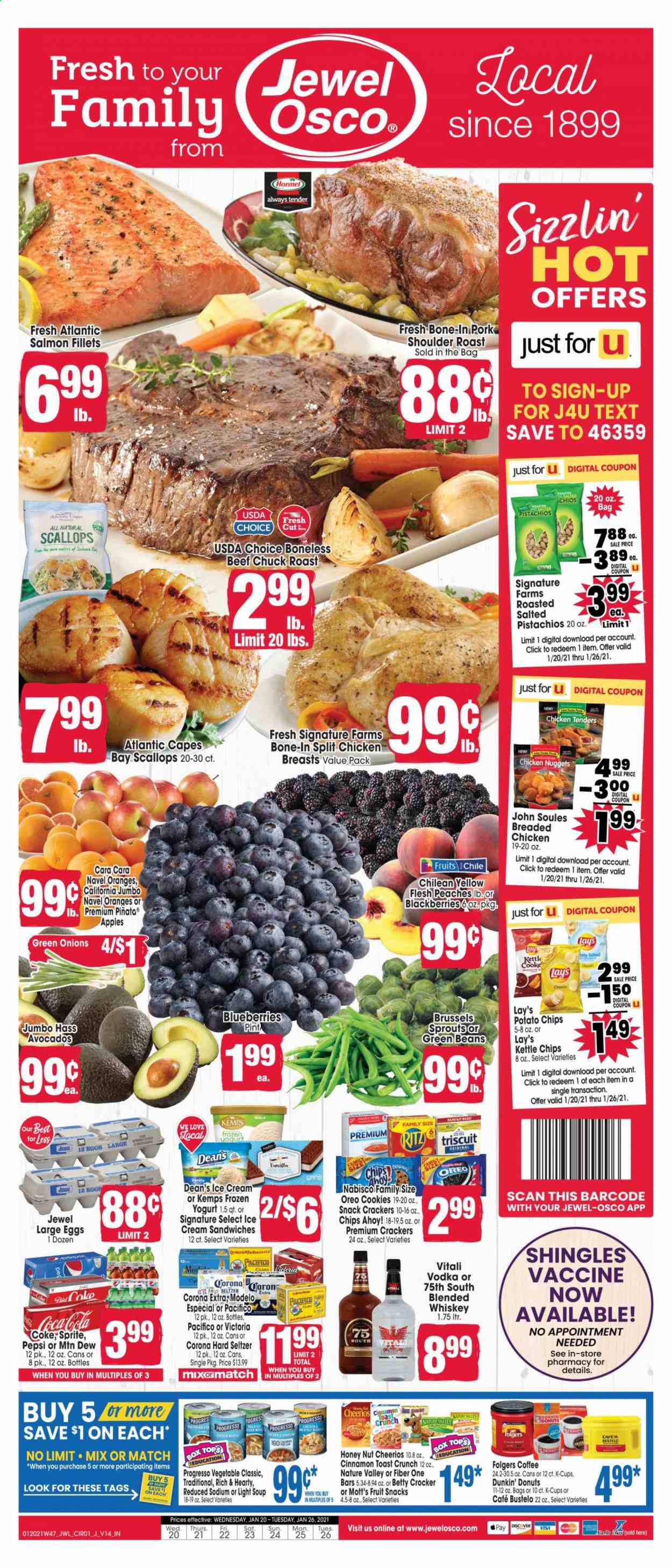 thumbnail - Jewel Osco Flyer - 01/20/2021 - 01/26/2021 - Sales products - Dunkin' Donuts, green beans, snack, brussel sprouts, green onion, avocado, blackberries, blueberries, peaches, Mott's, clams, fish fillets, salmon, salmon fillet, scallops, seafood, pork roast, chicken tenders, soup, nuggets, chicken nuggets, Progresso, Hormel, beef chuck roast, ready meal, breaded chicken, Kemps, Oreo, snack bar, eggs, large eggs, ice cream, ice cream sandwich, frozen yoghurt, cookies, cereal bar, crackers, fruit snack, Chips Ahoy!, RITZ, Nabisco, potato chips, Lay’s, Kettle chips, cereals, Cheerios, Nature Valley, Fiber One, Coca-Cola, Mountain Dew, Sprite, Pepsi, soft drink, Coke, carbonated soft drink, Folgers, coffee capsules, K-Cups, vodka, whiskey, Hard Seltzer, beer, Corona Extra, Modelo, beef meat, chuck roast, navel oranges. Page 1.