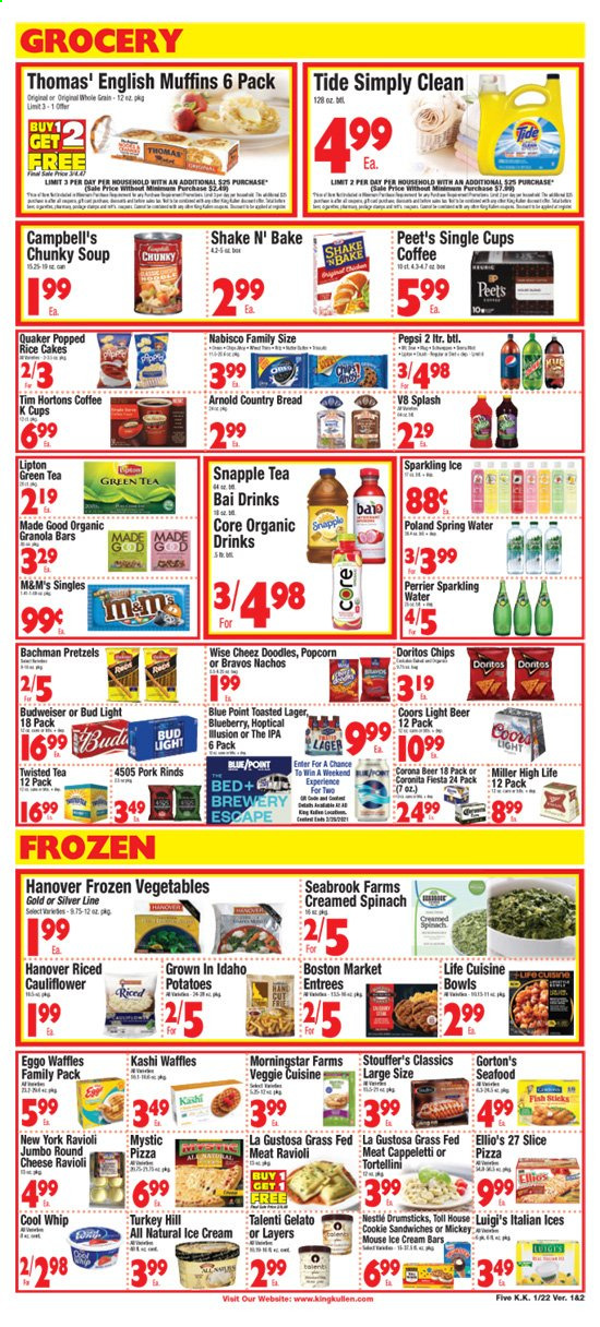 thumbnail - King Kullen Flyer - 01/22/2021 - 01/28/2021 - Sales products - Budweiser, Coors, Twisted Tea, bread, pretzels, cake, muffin, waffles, seafood, fish, Gorton's, Campbell's, english muffins, pizza, soup, Quaker, MorningStar Farms, cheese, shake, Cool Whip, ice cream, ice cream bars, Talenti Gelato, gelato, cauliflower, frozen vegetables, spinach, Stouffer's, Doritos, popcorn, granola bar, ravioli, tortellini, Pepsi, Lipton, Snapple, Bai, Perrier, spring water, sparkling water, green tea, tea, coffee, coffee capsules, K-Cups, beer, Bud Light, Corona Extra, Miller, Lager, IPA, Mickey Mouse, Tide. Page 5.