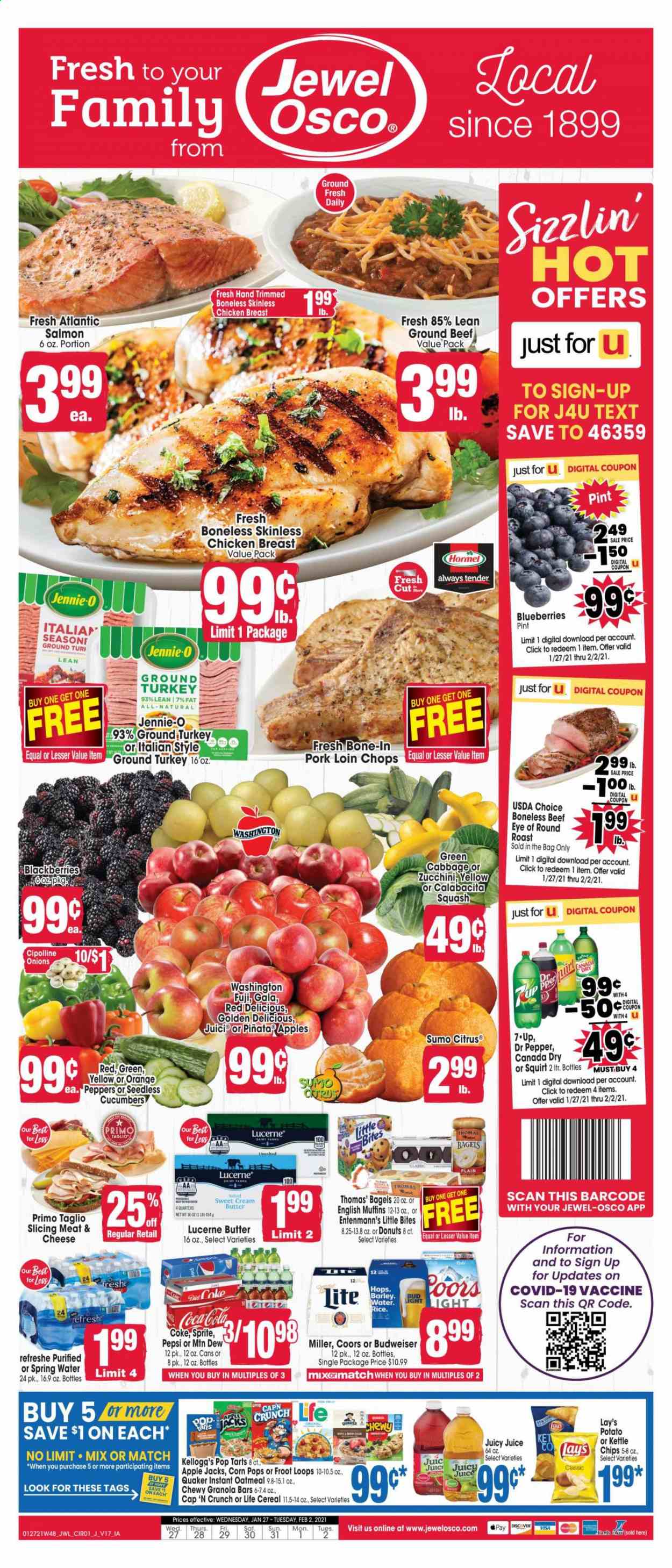 thumbnail - Jewel Osco Flyer - 01/27/2021 - 02/02/2021 - Sales products - Budweiser, Coors, zucchini, blackberries, blueberries, Golden Delicious, bagels, donut, muffin, Entenmann's, Little Bites, apples, oranges, salmon, english muffins, Quaker, Hormel, butter, Pop-Tarts, chips, Lay’s, oatmeal, cucumber, cereals, granola bar, Corn Pops, Canada Dry, Coca-Cola, Mountain Dew, Sprite, Pepsi, juice, Dr. Pepper, 7UP, spring water, beer, Miller, ground turkey, chicken breasts, beef meat, ground beef, eye of round, round roast, pork loin, pork meat. Page 1.