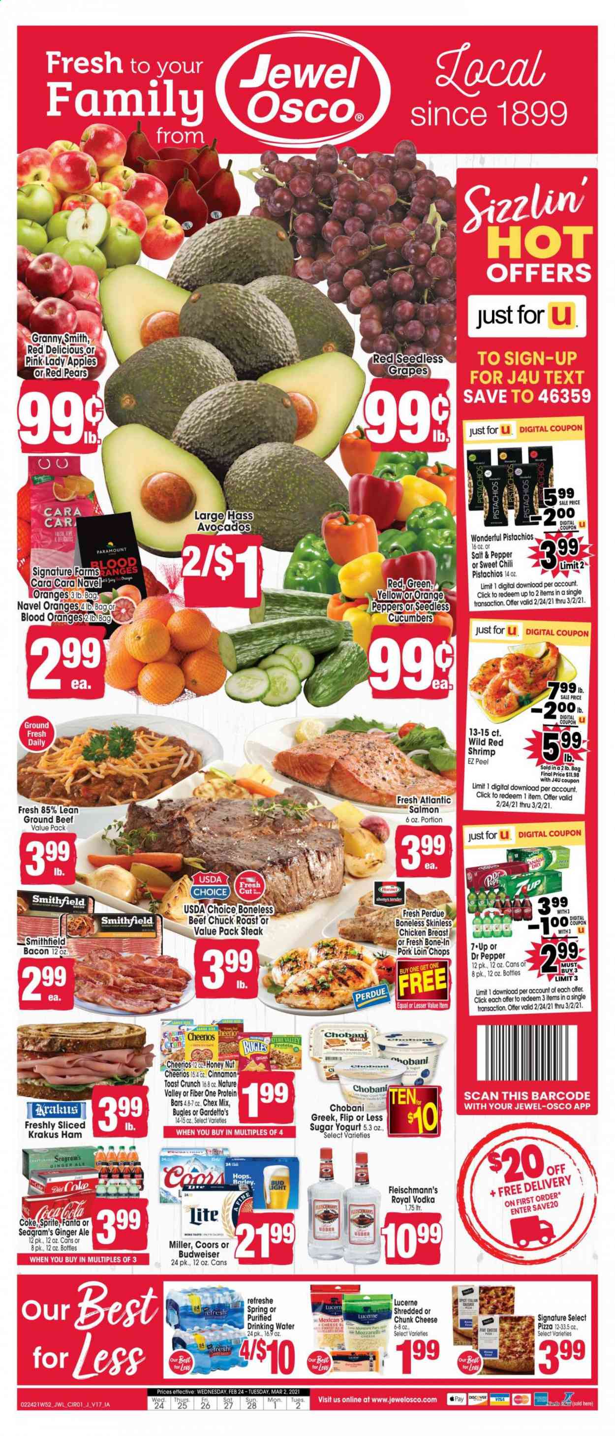 thumbnail - Jewel Osco Flyer - 02/24/2021 - 03/02/2021 - Sales products - Budweiser, Coors, seedless grapes, toast bread, apples, pears, oranges, salmon, shrimps, pizza, Perdue®, bacon, ham, cheese, chunk cheese, yoghurt, Chobani, Chex Mix, cucumber, Cheerios, protein bar, Nature Valley, Fiber One, cinnamon, pistachios, Coca-Cola, ginger ale, Sprite, Fanta, Dr. Pepper, 7UP, vodka, beer, Bud Light, Miller, chicken breasts, beef meat, ground beef, steak, chuck roast, pork loin, pork meat. Page 1.