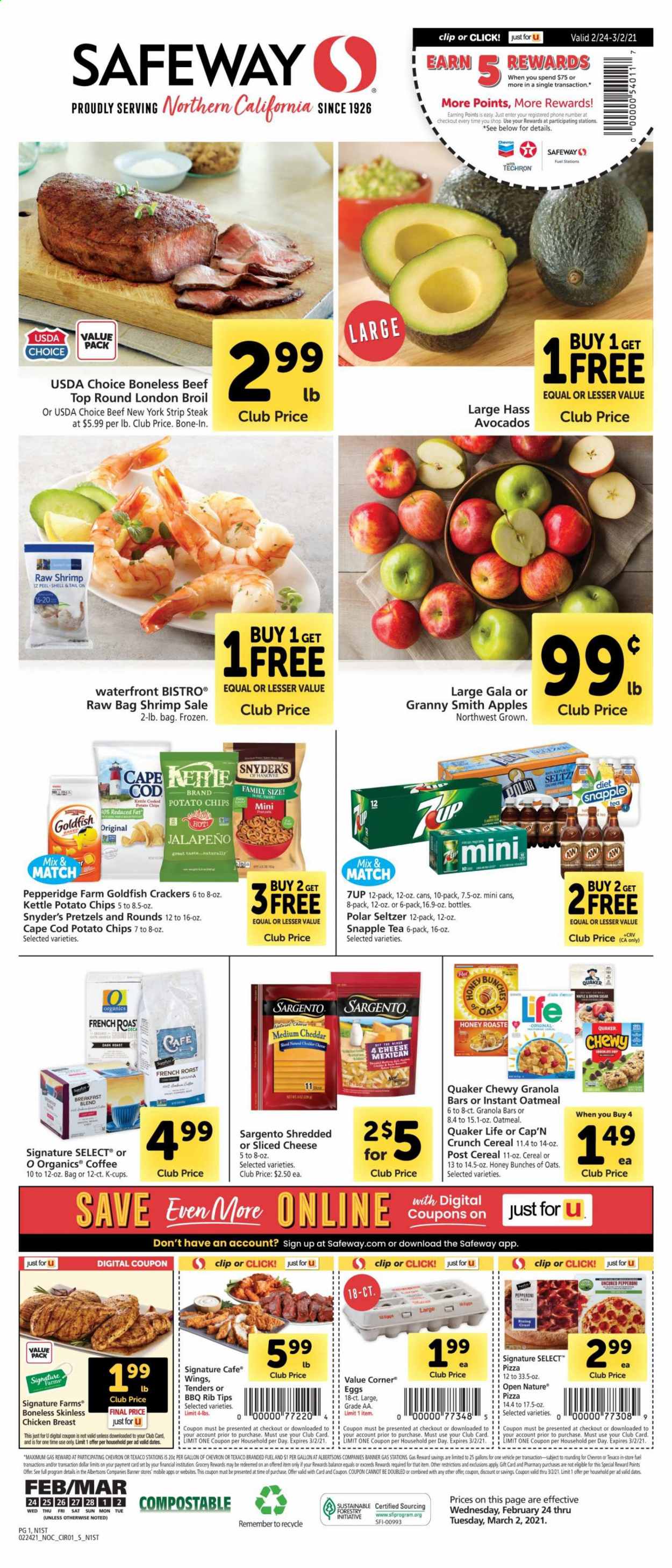 thumbnail - Safeway Flyer - 02/24/2021 - 03/02/2021 - Sales products - pretzels, apples, chicken breasts, beef meat, steak, striploin steak, cod, shrimps, pizza, Quaker, pepperoni, sliced cheese, cheddar, cheese, Sargento, eggs, crackers, potato chips, Goldfish, cane sugar, oatmeal, oats, jalapeño, cereals, granola bar, Cap'n Crunch, dried dates, 7UP, Snapple, seltzer water, tea, coffee, coffee capsules, K-Cups, breakfast blend, avocado, Gala. Page 1.