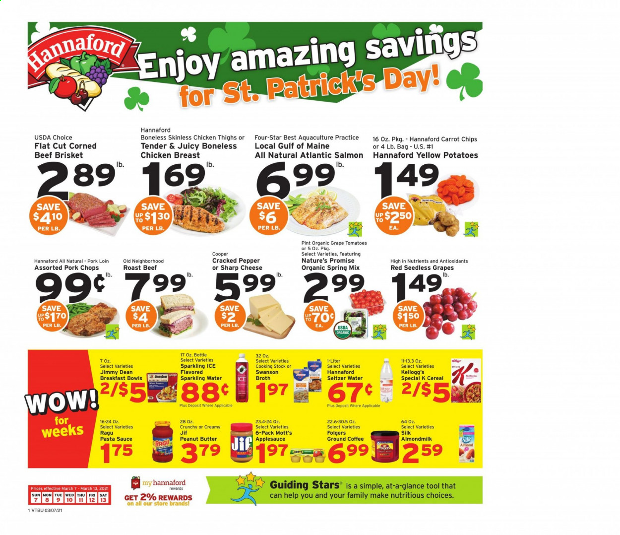 thumbnail - Hannaford Flyer - 03/07/2021 - 03/13/2021 - Sales products - seedless grapes, Nature’s Promise, salmon, sauce, breakfast bowl, Jimmy Dean, cheese, almond milk, Kellogg's, chips, broth, cereals, pasta sauce, ragu, apple sauce, peanut butter, Jif, Mott's, seltzer water, sparkling water, coffee, Folgers, ground coffee, chicken breasts, chicken thighs, beef meat, corned beef, roast beef, beef brisket, pork chops, pork loin, pork meat, Sharp. Page 1.