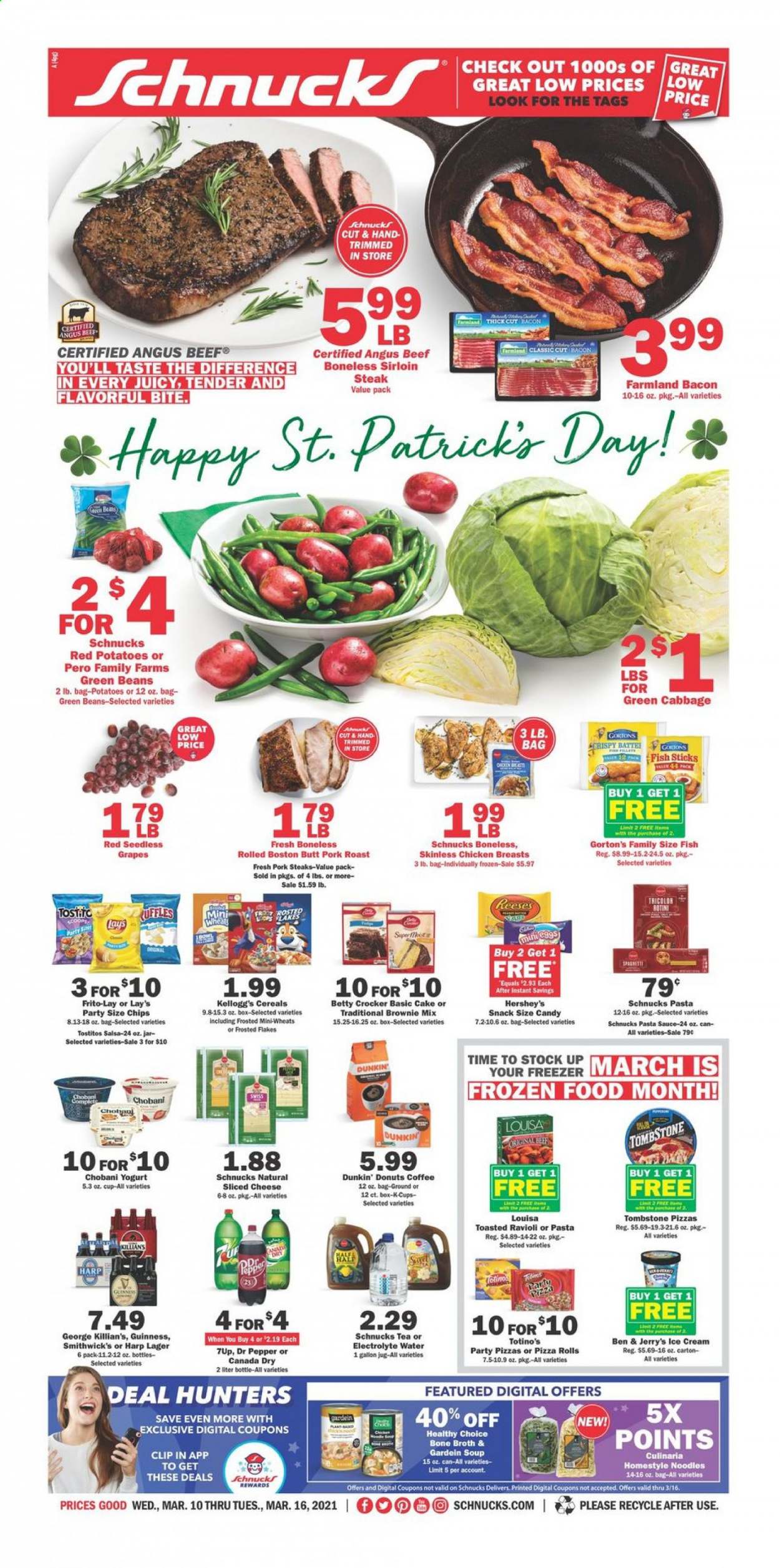 thumbnail - Schnucks Flyer - 03/10/2021 - 03/16/2021 - Sales products - green beans, seedless grapes, pizza rolls, brownie mix, cake, donut, Dunkin' Donuts, fish, Gorton's, pizza, soup, sauce, Healthy Choice, fish sticks, bacon, sliced cheese, cheese, yoghurt, Chobani, salsa, ice cream, Reese's, Hershey's, Ben & Jerry's, beans, Kellogg's, snack, Lay’s, Frito-Lay, Tostitos, broth, cereals, Frosted Flakes, ravioli, noodles, pasta sauce, Canada Dry, Dr. Pepper, 7UP, tea, coffee, coffee capsules, K-Cups, beer, Guinness, Lager, chicken breasts, beef meat, beef sirloin, steak, sirloin steak, pork chops, pork meat, pork roast. Page 1.