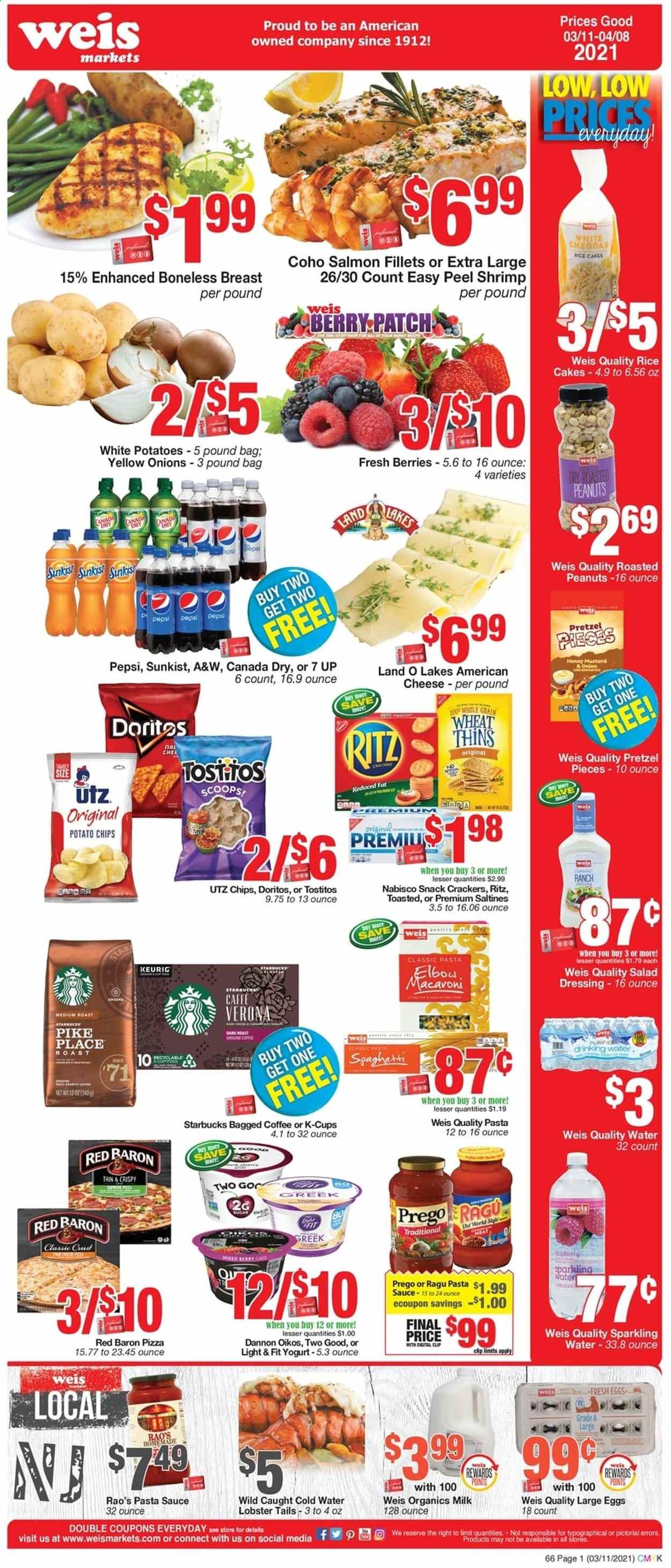 thumbnail - Weis Flyer - 03/11/2021 - 04/08/2021 - Sales products - pretzels, cake, lobster, salmon, salmon fillet, lobster tail, shrimps, pizza, sauce, american cheese, cheese, yoghurt, Oikos, Dannon, organic milk, large eggs, Red Baron, crackers, RITZ, Doritos, potato chips, chips, snack, Thins, saltines, Tostitos, spaghetti, salad dressing, pasta sauce, dressing, ragu, roasted peanuts, peanuts, Canada Dry, Pepsi, 7UP, A&W, sparkling water, Starbucks, K-Cups, Keurig, bagged coffee, onion. Page 1.