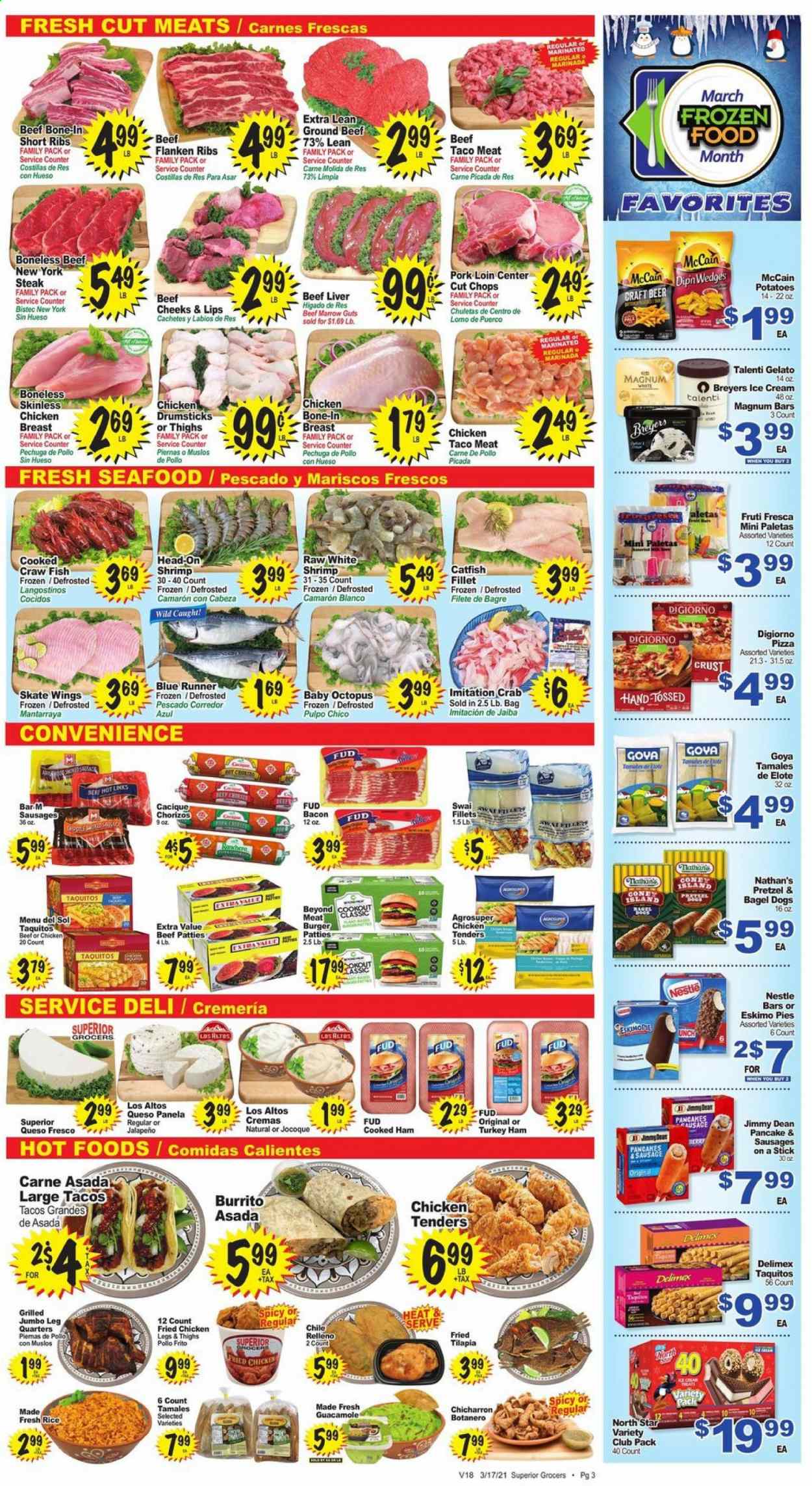 thumbnail - Superior Grocers Flyer - 03/17/2021 - 03/23/2021 - Sales products - pretzels, tacos, pancakes, chicken breasts, chicken legs, chicken tenders, beef liver, beef meat, ground beef, steak, hamburger, burger patties, pork loin, pork meat, catfish, tilapia, octopus, seafood, crab, fish, shrimps, swai fillet, pizza, fried chicken, burrito, bagel dogs, Menu Del Sol, taquitos, Jimmy Dean, bacon, cooked ham, ham, sausage, guacamole, queso fresco, ice cream, Talenti Gelato, gelato, McCain, Nestlé, jalapeño, Goya, rice, beer. Page 3.