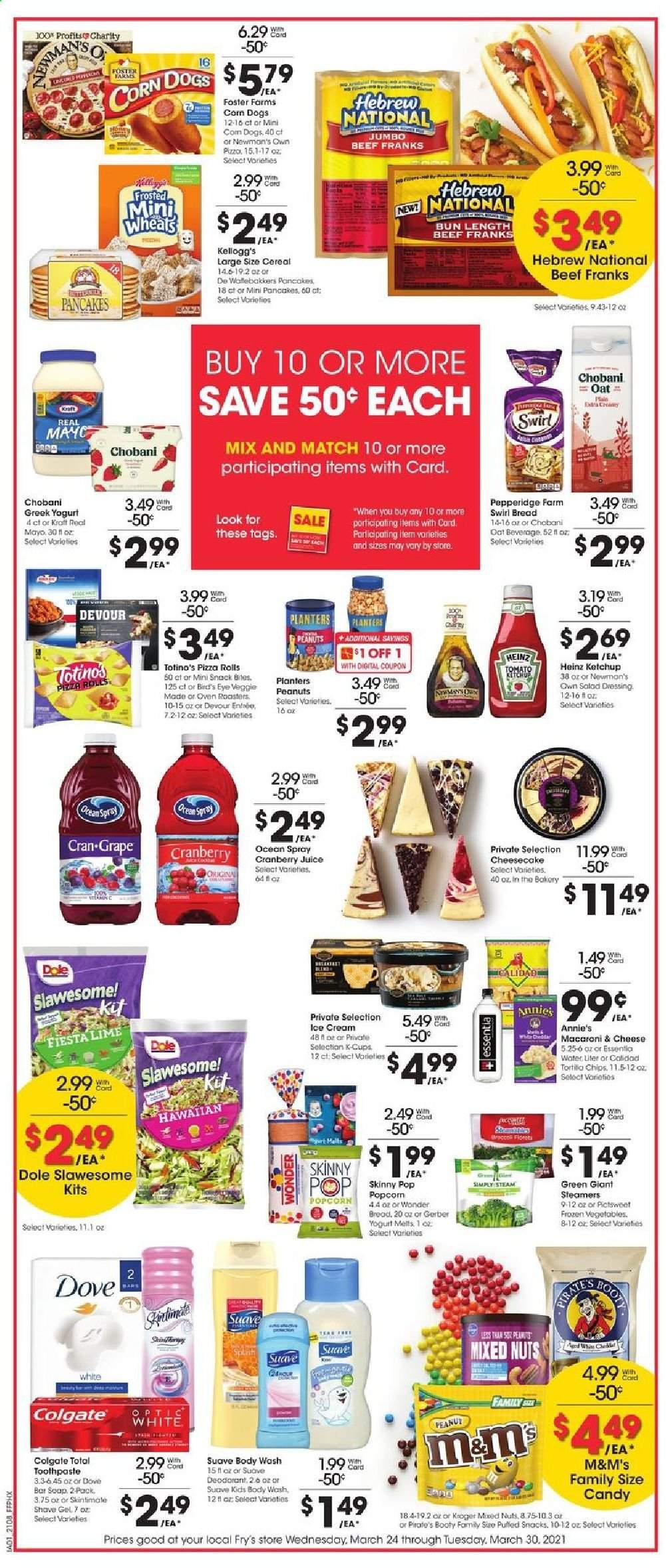 thumbnail - Fry’s Flyer - 03/24/2021 - 03/30/2021 - Sales products - Dole, bread, pizza rolls, cheesecake, pancakes, macaroni & cheese, pizza, Bird's Eye, Annie's, Kraft®, greek yoghurt, yoghurt, Chobani, mayonnaise, ice cream, corn, frozen vegetables, Devour, M&M's, Kellogg's, Gerber, snack, popcorn, Skinny Pop, oats, Heinz, cereals, salad dressing, ketchup, dressing, peanuts, mixed nuts, Planters, cranberry juice, juice, Cran-Grape, coffee capsules, K-Cups, Dove, body wash, Suave, soap bar, soap, Colgate, toothpaste, anti-perspirant, deodorant, shave gel, oven. Page 3.