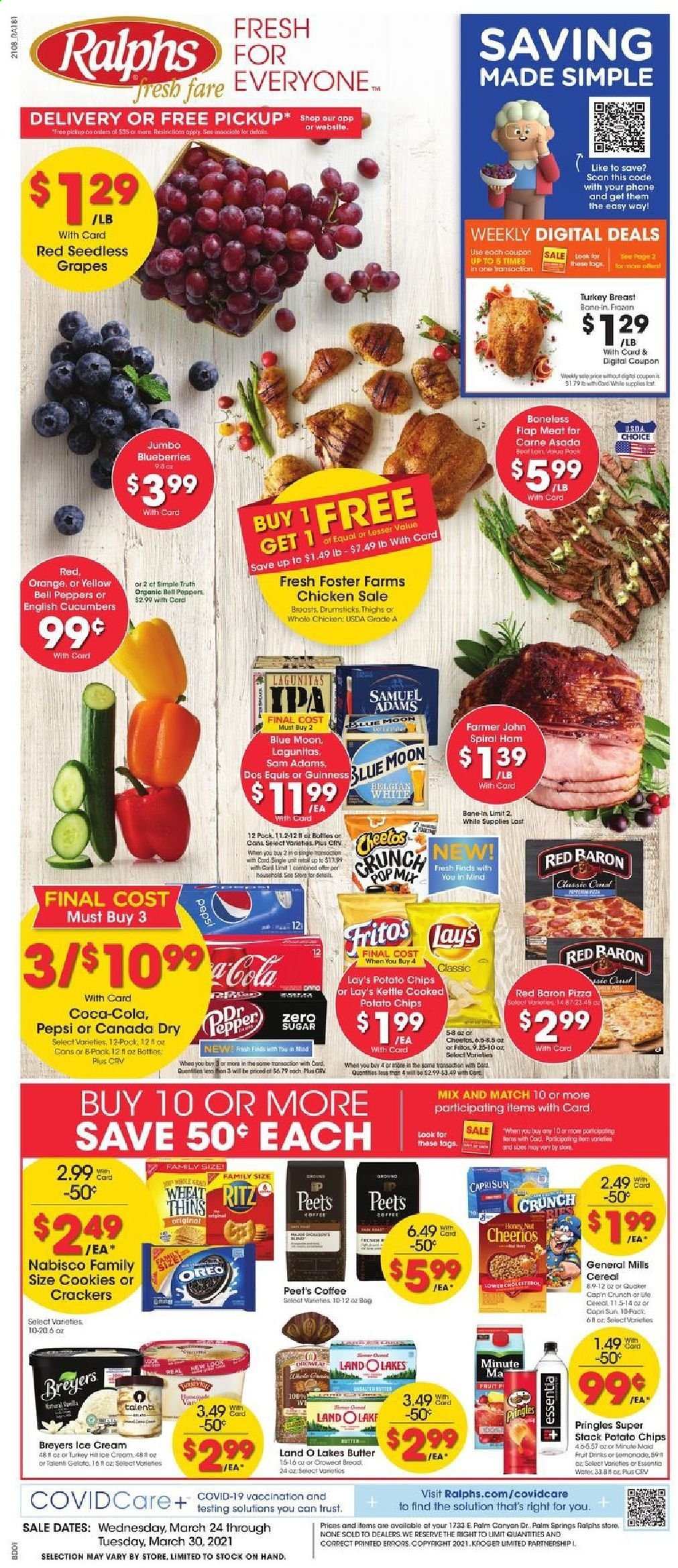 thumbnail - Ralphs Flyer - 03/24/2021 - 03/30/2021 - Sales products - Trust, blueberries, bread, pizza, ham, spiral ham, Oreo, butter, ice cream, Talenti Gelato, bell peppers, Red Baron, cookies, crackers, RITZ, potato chips, Pringles, Lay’s, Thins, cucumber, cereals, Fritos, Cheerios, Cap'n Crunch, Canada Dry, Capri Sun, Coca-Cola, Pepsi, coffee, L'Or, beer, Dos Equis, Blue Moon, Guinness, IPA, turkey breast, whole chicken, cap, grapes. Page 1.