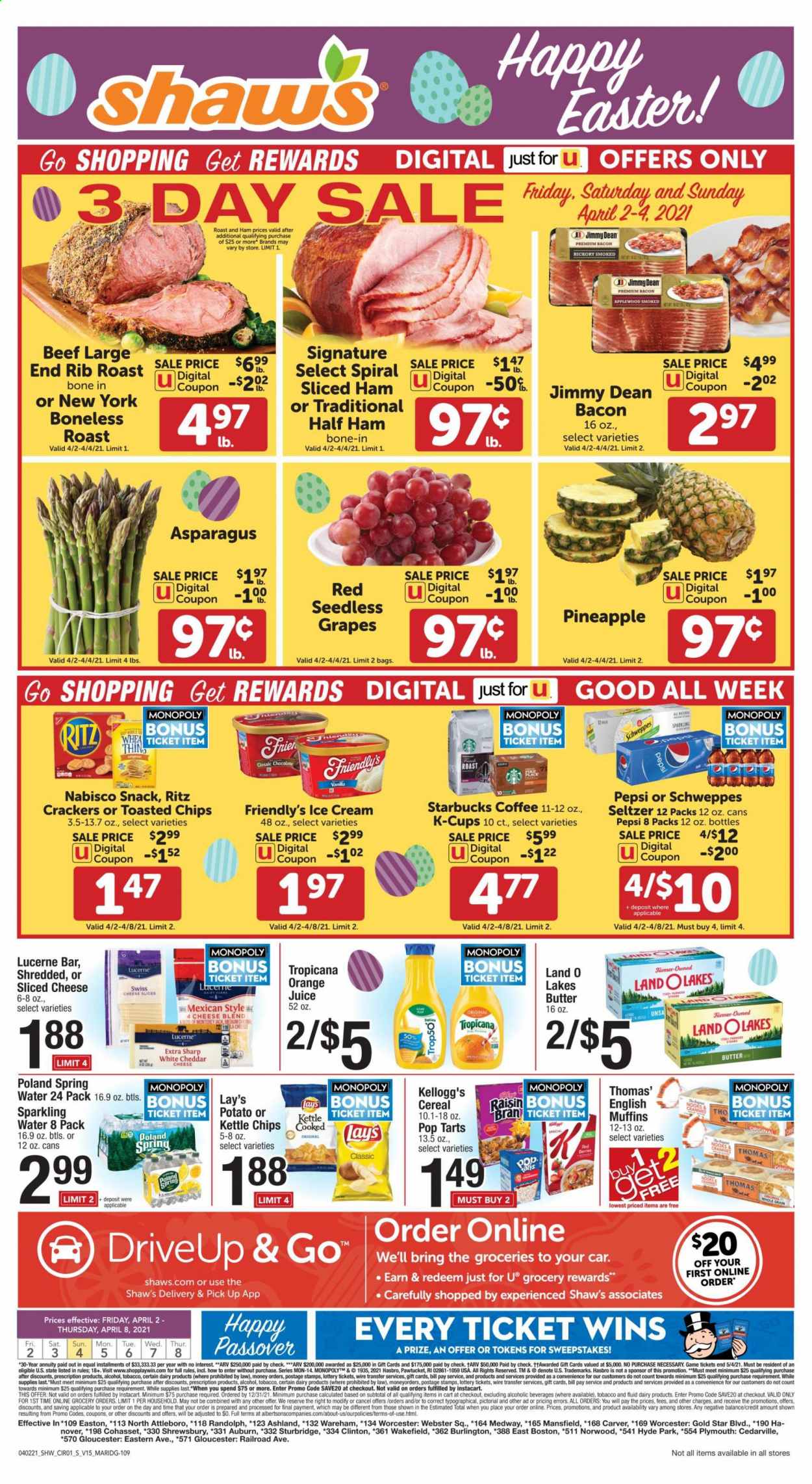 thumbnail - Shaw’s Flyer - 04/02/2021 - 04/08/2021 - Sales products - seedless grapes, muffin, asparagus, english muffins, Jimmy Dean, bacon, half ham, ham, sliced cheese, cheese, butter, ice cream, Friendly's Ice Cream, crackers, Kellogg's, Pop-Tarts, RITZ, chips, snack, Lay’s, cereals, raisins, Schweppes, Pepsi, orange juice, juice, seltzer water, spring water, sparkling water, coffee, Starbucks, coffee capsules, K-Cups, alcohol, Sharp, grapes, pineapple. Page 1.