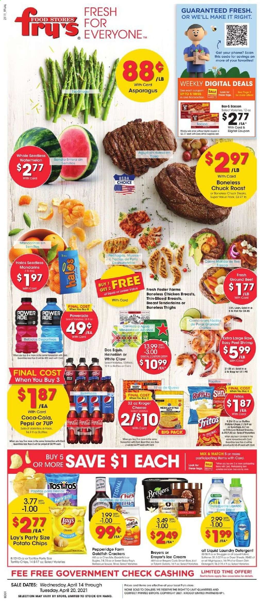 thumbnail - Fry’s Flyer - 04/14/2021 - 04/20/2021 - Sales products - asparagus, mandarines, watermelon, shrimps, bacon, cheese, ice cream, Talenti Gelato, snack, crackers, Fritos, tortilla chips, potato chips, chips, Lay’s, Goldfish, Frito-Lay, Ruffles, Tostitos, Chex Mix, Coca-Cola, Powerade, Pepsi, 7UP, alcohol, White Claw, beer, Dos Equis, Heineken, chicken breasts, beef meat, ground beef, steak, chuck roast, detergent, fabric softener, laundry detergent, dryer sheets, Jays. Page 1.