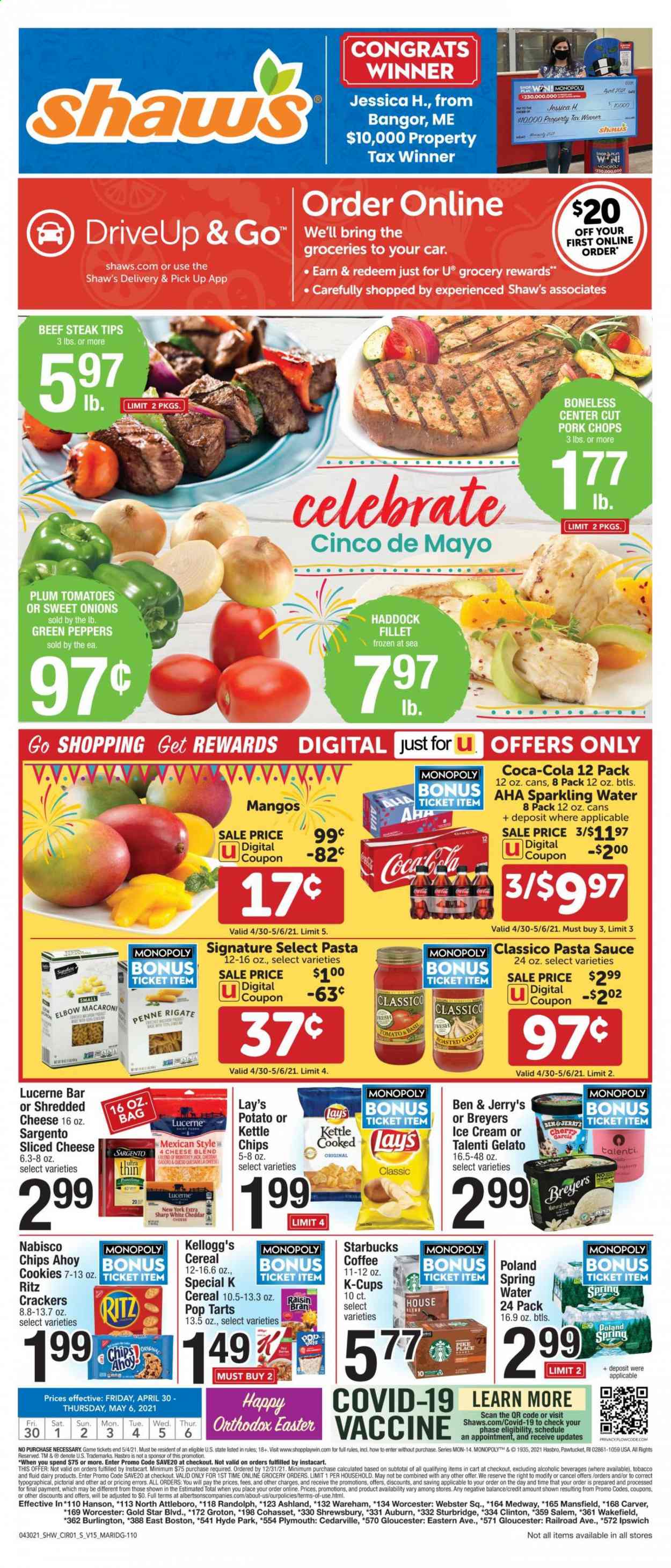 thumbnail - Shaw’s Flyer - 04/30/2021 - 05/06/2021 - Sales products - tomatoes, peppers, mango, haddock, pasta sauce, macaroni, sauce, Monterey Jack cheese, shredded cheese, sliced cheese, Sargento, ice cream, Ben & Jerry's, Talenti Gelato, gelato, cookies, crackers, Kellogg's, Pop-Tarts, RITZ, Lay’s, cereals, penne, Classico, Coca-Cola, spring water, sparkling water, coffee, Starbucks, coffee capsules, K-Cups, Ron Pelicano, beef meat, beef steak, steak, pork chops, pork meat, Sharp. Page 1.