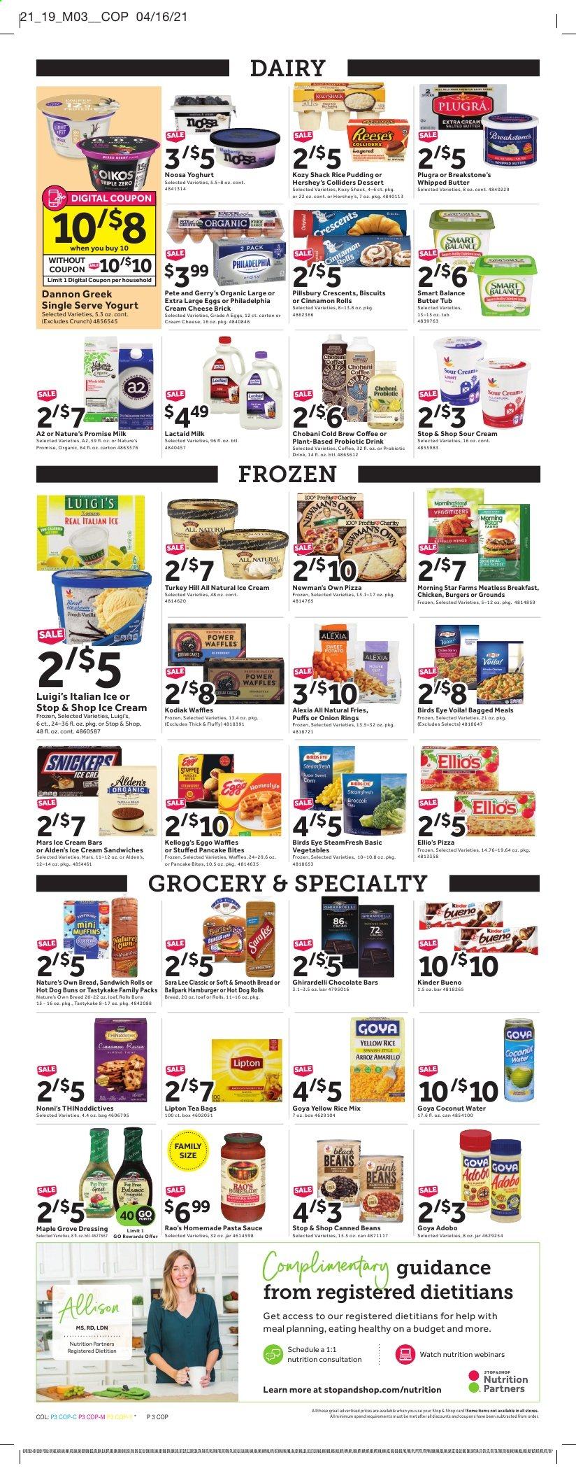 thumbnail - Stop & Shop Flyer - 05/07/2021 - 05/13/2021 - Sales products - hot dog rolls, buns, Nature’s Promise, Sara Lee, sandwich rolls, cinnamon roll, puffs, muffin, waffles, hamburger, pizza, pasta sauce, onion rings, sauce, pancakes, Pillsbury, Bird's Eye, Lactaid, Philadelphia, yoghurt, Oikos, Chobani, Dannon, rice pudding, milk, large eggs, whipped butter, salted butter, sour cream, ice cream, ice cream bars, ice cream sandwich, Reese's, Hershey's, potato fries, Mars, Kellogg's, Kinder Bueno, biscuit, Ghirardelli, chocolate bar, Goya, adobo sauce, dressing, Lipton, coconut water, tea bags, coffee, beer, Lager, Nature's Own. Page 3.
