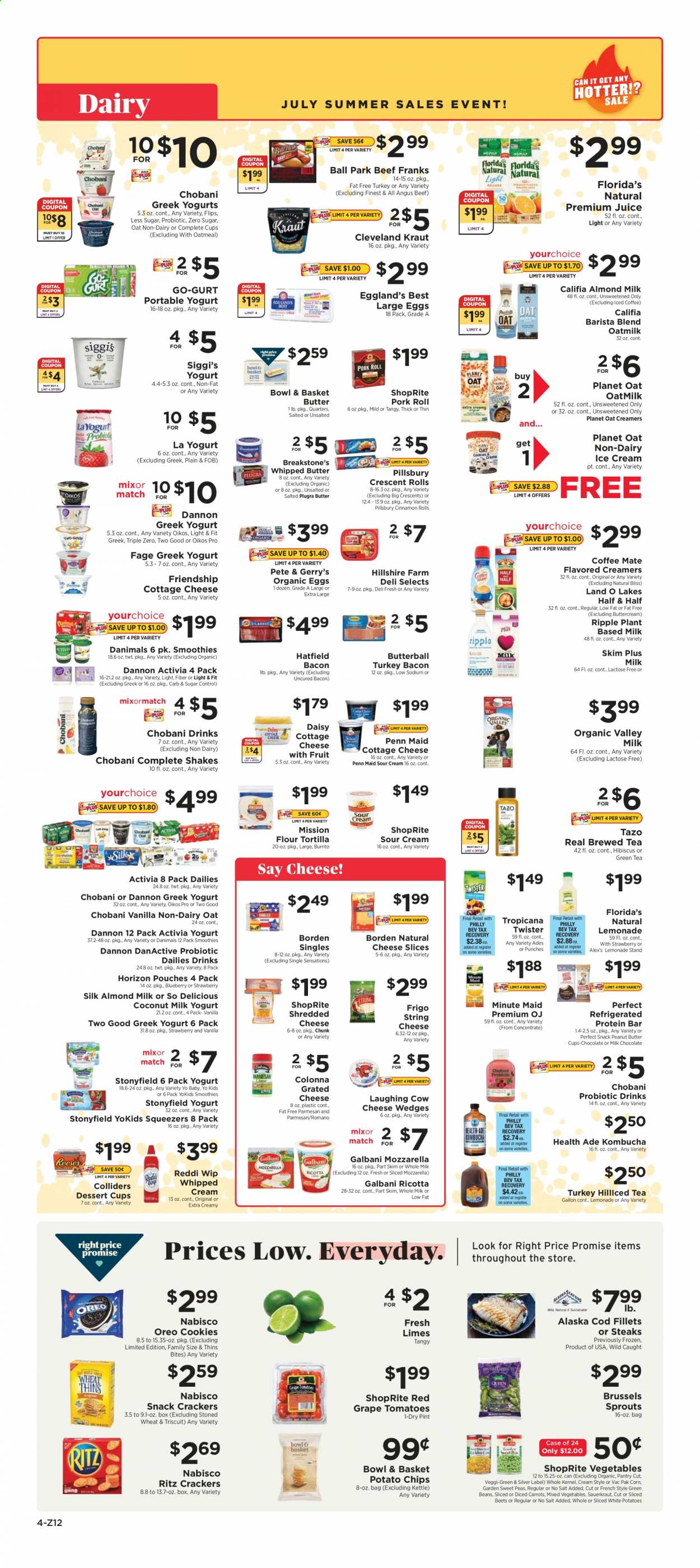 thumbnail - ShopRite Flyer - 07/11/2021 - 07/17/2021 - Sales products - tortillas, Bowl & Basket, cinnamon roll, crescent rolls, corn, green beans, tomatoes, brussel sprouts, limes, cod, Pillsbury, burrito, bacon, Butterball, turkey bacon, Hillshire Farm, cottage cheese, mozzarella, ricotta, shredded cheese, sliced cheese, string cheese, parmesan, The Laughing Cow, grated cheese, Galbani, greek yoghurt, Oreo, yoghurt, Activia, Oikos, Chobani, Dannon, Danimals, almond milk, shake, oat milk, large eggs, whipped butter, sour cream, whipped cream, ice cream, mixed vegetables, cookies, milk chocolate, snack, crackers, peanut butter cups, Florida's Natural, RITZ, potato chips, Thins, oatmeal, coconut milk, sauerkraut, protein bar, lemonade, juice, Tropicana Twister, fruit punch, smoothie, kombucha, green tea, beef meat, steak, Half and half. Page 4.