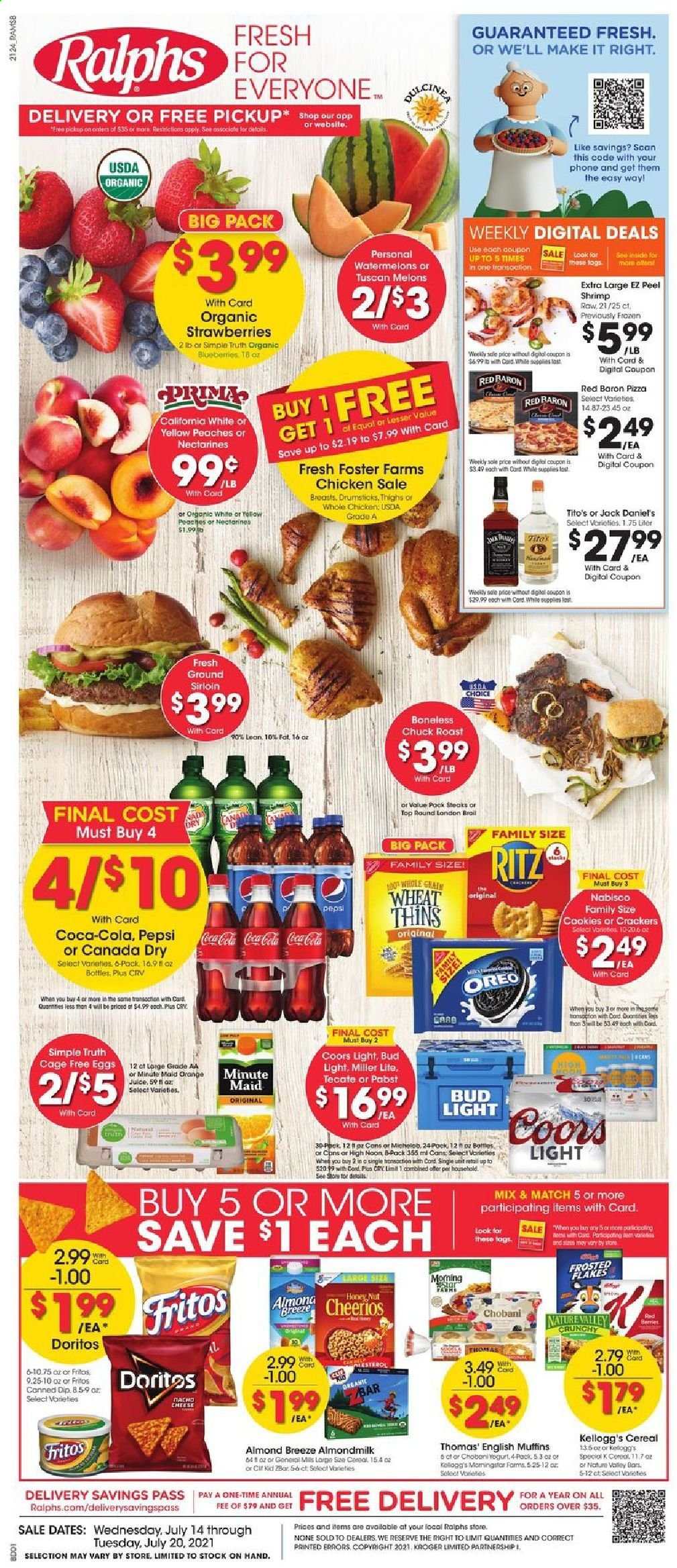 thumbnail - Ralphs Flyer - 07/14/2021 - 07/20/2021 - Sales products - english muffins, strawberries, shrimps, Jack Daniel's, pizza, Oreo, yoghurt, Chobani, almond milk, Almond Breeze, eggs, cage free eggs, dip, Red Baron, cookies, crackers, Kellogg's, RITZ, Doritos, Fritos, Thins, cereals, Cheerios, Nature Valley, Canada Dry, Coca-Cola, Pepsi, orange juice, juice, fruit punch, beer, Miller Lite, Coors, Bud Light, whole chicken, beef meat, steak, chuck roast, nectarines, melons, peaches. Page 1.