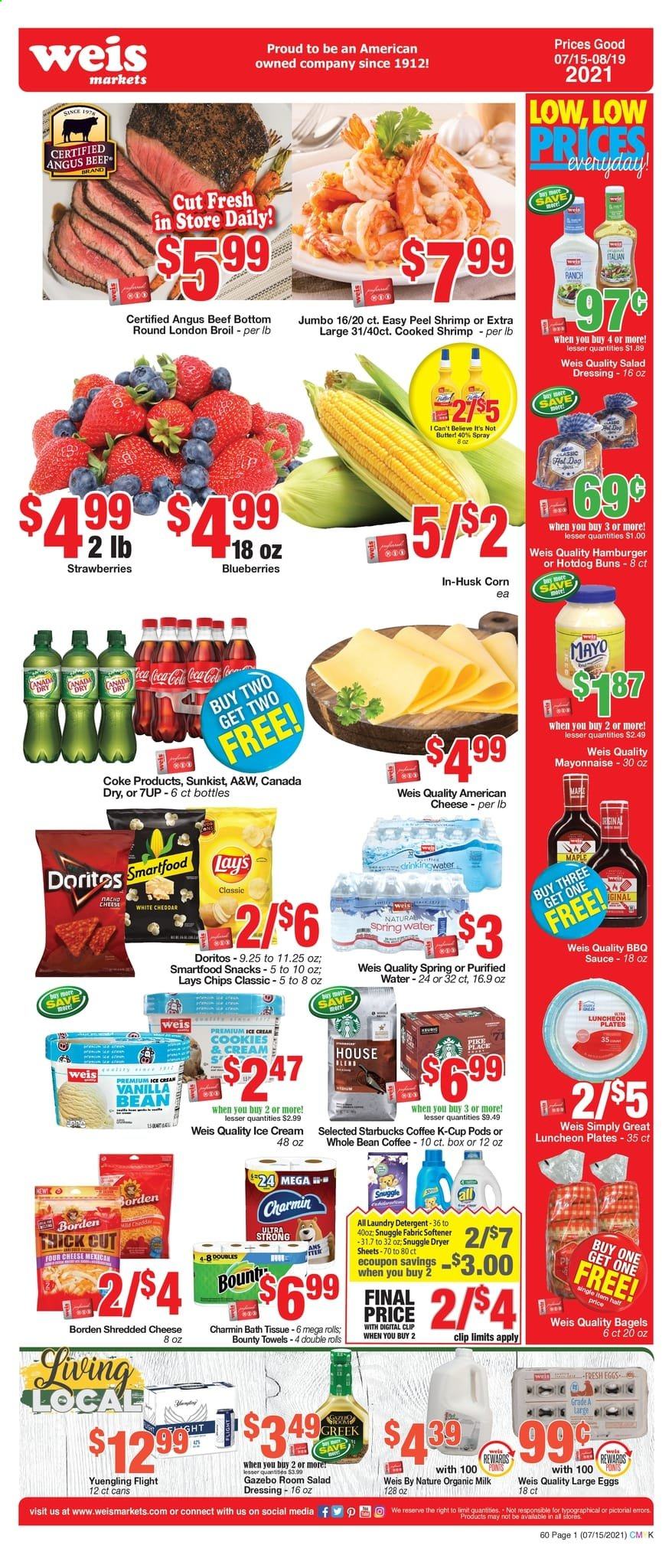 thumbnail - Weis Flyer - 07/15/2021 - 08/19/2021 - Sales products - Yuengling, bagels, hot dog rolls, buns, corn, blueberries, strawberries, beef meat, hamburger, shrimps, sauce, lunch meat, american cheese, shredded cheese, organic milk, large eggs, butter, I Can't Believe It's Not Butter, mayonnaise, ice cream, cookies, snack, Bounty, Doritos, chips, Lay’s, Smartfood, BBQ sauce, salad dressing, dressing, Canada Dry, Coca-Cola, 7UP, A&W, spring water, purified water, coffee, Starbucks, coffee capsules, K-Cups, beer, bath tissue, Charmin, detergent, Snuggle, fabric softener, laundry detergent, plate. Page 1.