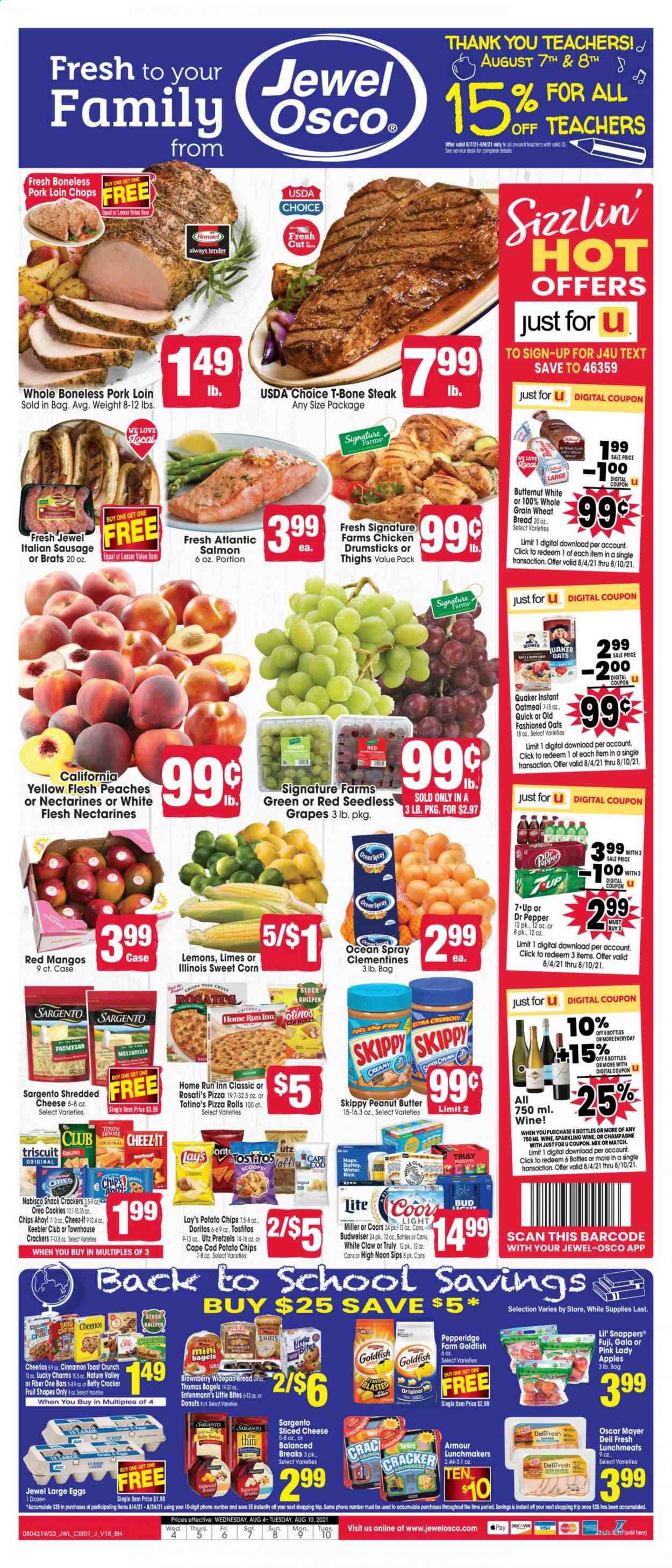 thumbnail - Jewel Osco Flyer - 08/04/2021 - 08/10/2021 - Sales products - Budweiser, Coors, bagels, wheat bread, pretzels, pizza rolls, donut, Entenmann's, corn, sweet corn, apples, Gala, grapes, limes, mango, Pink Lady, cod, salmon, Quaker, Hormel, ham, Oscar Mayer, sausage, italian sausage, lunch meat, shredded cheese, sliced cheese, Sargento, Oreo, large eggs, butter, cookies, snack, crackers, Chips Ahoy!, Little Bites, Keebler, Doritos, potato chips, chips, Lay’s, Goldfish, Tostitos, oatmeal, Cheerios, Nature Valley, Fiber One, cinnamon, Dr. Pepper, 7UP, sparkling wine, champagne, wine, White Claw, TRULY, beer, Miller, chicken drumsticks, beef meat, t-bone steak, steak, pork chops, pork loin, pork meat, butternut squash, clementines, nectarines, lemons, peaches. Page 1.