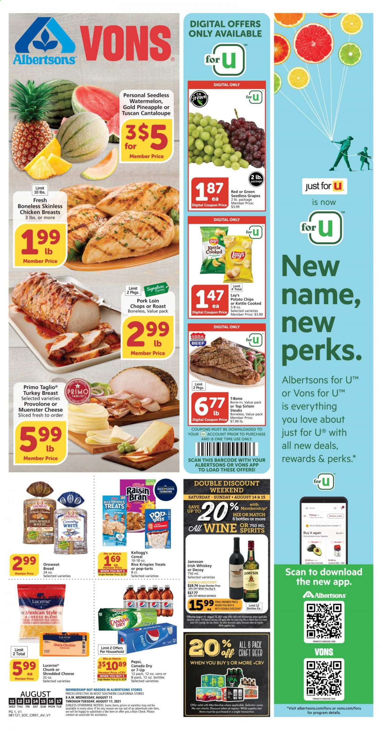 thumbnail - Albertsons Flyer - 08/11/2021 - 08/17/2021 - Sales products - seedless grapes, bread, cantaloupe, ginger, avocado, grapes, watermelon, Monterey Jack cheese, shredded cheese, Münster cheese, Provolone, milk, Celebration, Kellogg's, Pop-Tarts, potato chips, chips, Lay’s, cereals, Rice Krispies, Raisin Bran, Canada Dry, Pepsi, 7UP, wine, whiskey, irish whiskey, Jameson, whisky, beer, turkey breast, chicken breasts, beef meat, t-bone steak, steak, sirloin steak, pork chops, pork loin, pork meat. Page 1.