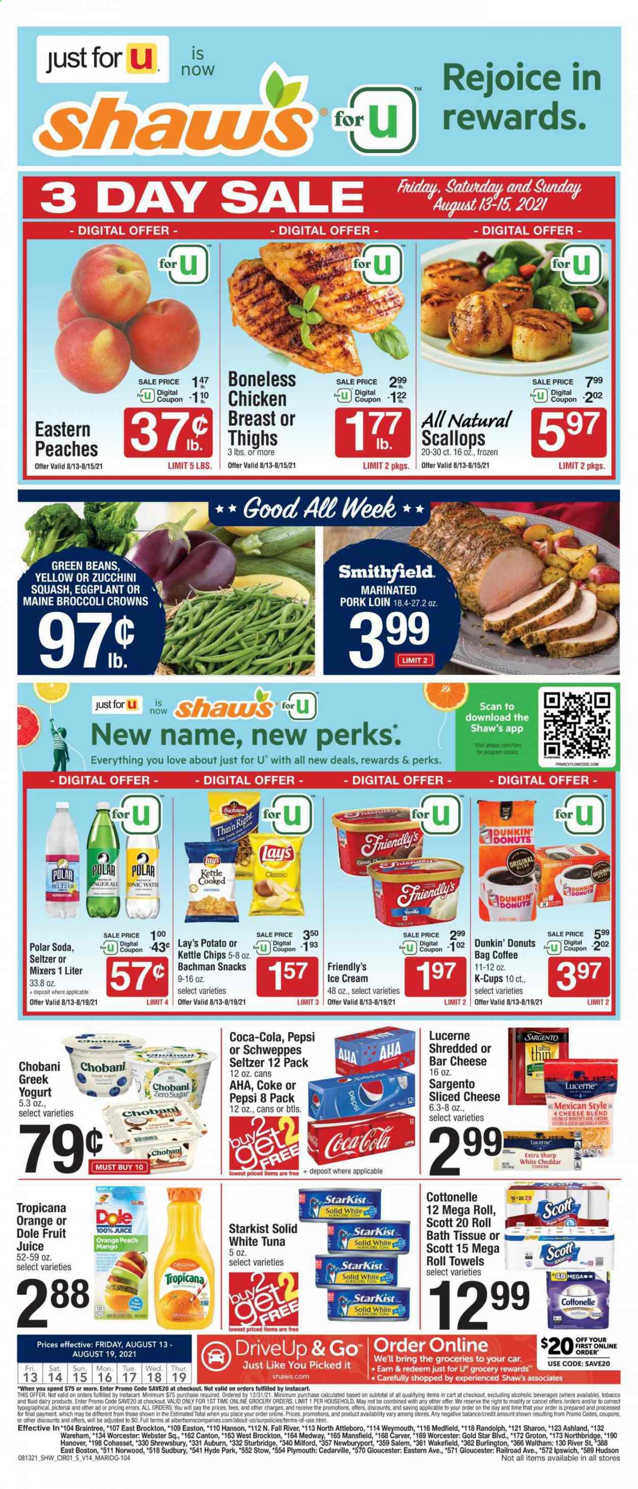 thumbnail - Shaw’s Flyer - 08/13/2021 - 08/19/2021 - Sales products - Dunkin' Donuts, green beans, zucchini, Dole, eggplant, oranges, scallops, tuna, StarKist, Monterey Jack cheese, sliced cheese, cheese, Sargento, greek yoghurt, yoghurt, Chobani, ice cream, Friendly's Ice Cream, snack, Lay’s, Coca-Cola, ginger ale, Schweppes, Pepsi, juice, fruit juice, tonic, seltzer water, soda, coffee, coffee capsules, K-Cups, pork loin, pork meat, marinated pork, bath tissue, Cottonelle, Scott, kitchen towels, paper towels. Page 1.