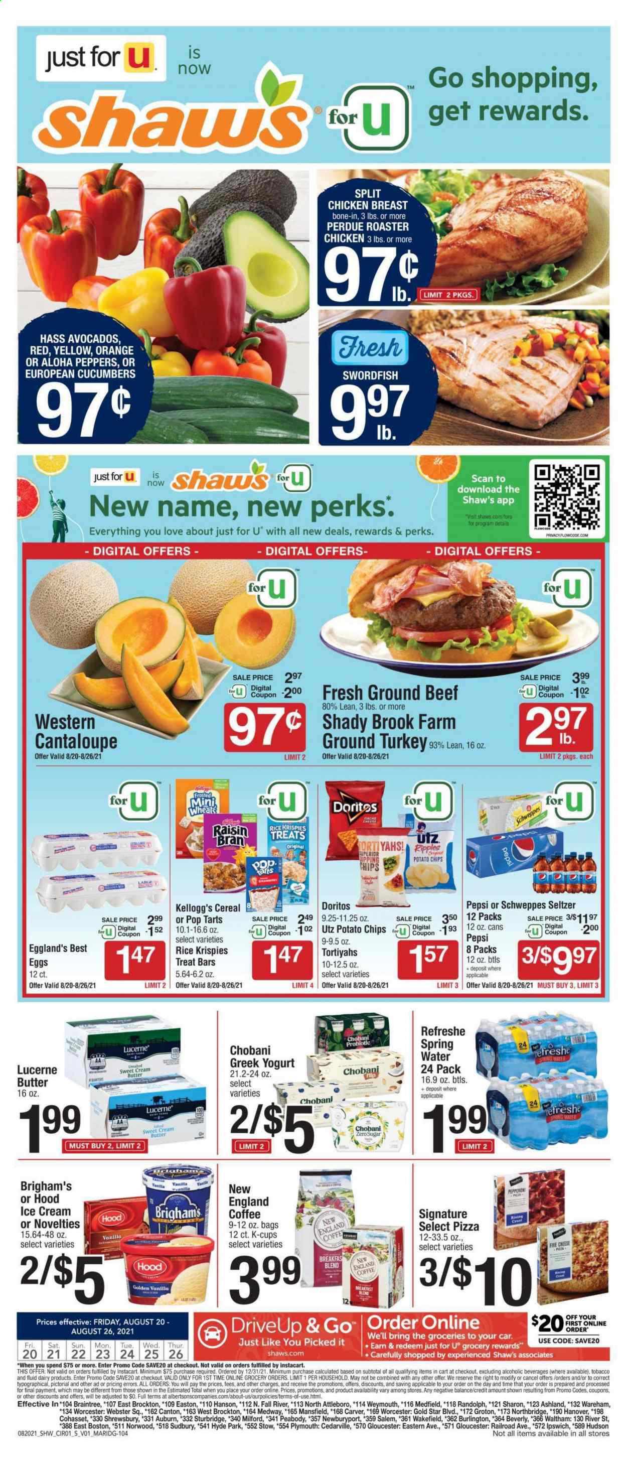 thumbnail - Shaw’s Flyer - 08/20/2021 - 08/26/2021 - Sales products - cantaloupe, cucumber, avocado, oranges, swordfish, pizza, Perdue®, pepperoni, greek yoghurt, yoghurt, Chobani, eggs, butter, ice cream, Kellogg's, Pop-Tarts, Doritos, potato chips, chips, cereals, Rice Krispies, Raisin Bran, Schweppes, Pepsi, seltzer water, spring water, coffee, coffee capsules, K-Cups, breakfast blend, ground turkey, chicken breasts, beef meat, ground beef. Page 1.