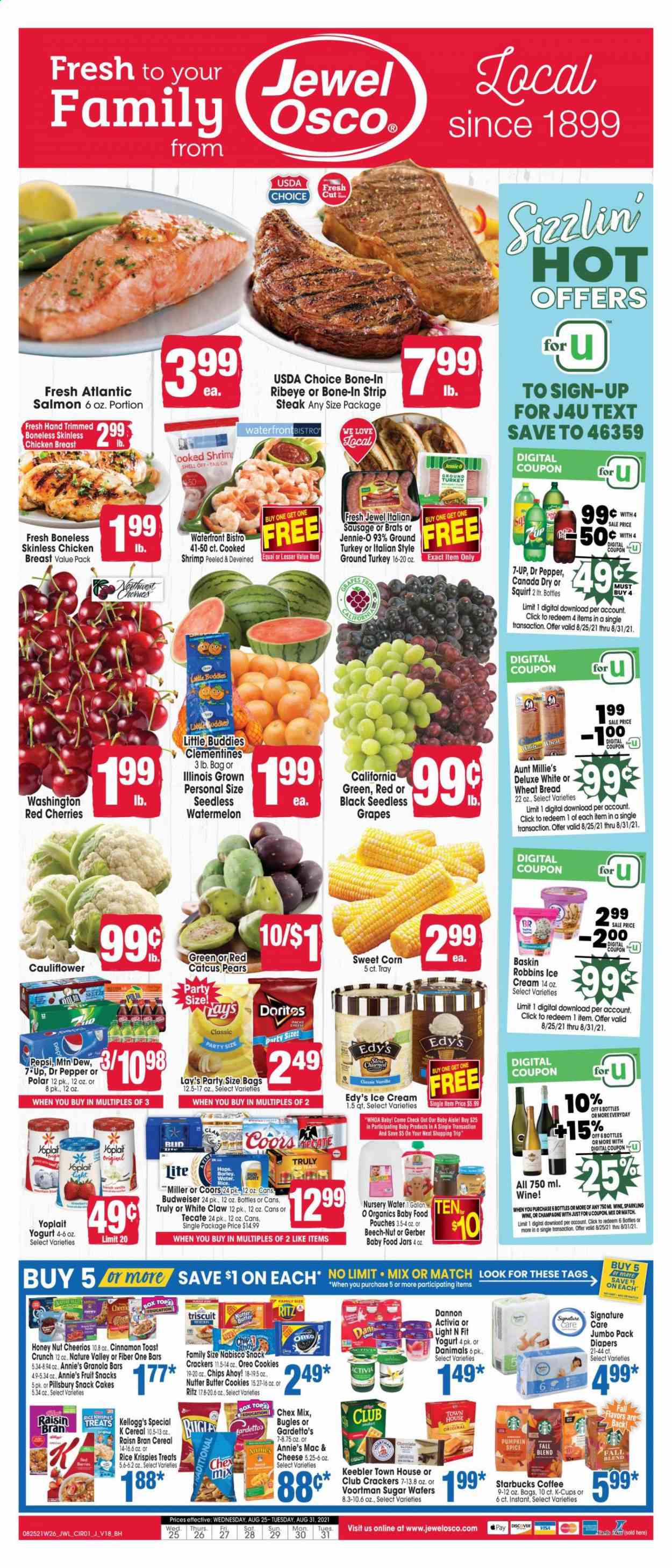 thumbnail - Jewel Osco Flyer - 08/25/2021 - 08/31/2021 - Sales products - seedless grapes, wheat bread, cake, corn, sweet corn, watermelon, cherries, pears, salmon, shrimps, Pillsbury, Annie's, sausage, italian sausage, Oreo, yoghurt, Activia, Yoplait, Dannon, Danimals, ice cream, cookies, wafers, butter cookies, crackers, Kellogg's, fruit snack, Chips Ahoy!, Keebler, RITZ, Doritos, Gerber, chips, Lay’s, Chex Mix, cereals, Cheerios, granola bar, Rice Krispies, Raisin Bran, Nature Valley, Fiber One, spice, cinnamon, Canada Dry, Mountain Dew, Pepsi, ice tea, Dr. Pepper, 7UP, coffee, Starbucks, coffee capsules, K-Cups, sparkling wine, champagne, wine, White Claw, TRULY, beer, Bud Light, Miller, ground turkey, chicken breasts, beef meat, steak, bone-in ribeye, striploin steak, nappies, jar, Budweiser, clementines, Coors. Page 1.