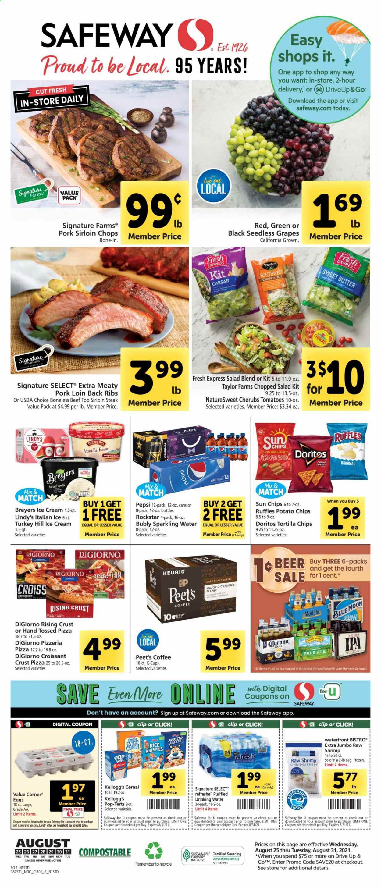 thumbnail - Safeway Flyer - 08/25/2021 - 08/31/2021 - Sales products - seedless grapes, croissant, salad, chopped salad, grapes, beef sirloin, steak, sirloin steak, pork loin, pork meat, shrimps, pizza, eggs, butter, ice cream, Kellogg's, Pop-Tarts, Doritos, tortilla chips, potato chips, Ruffles, cereals, Rice Krispies, Frosted Flakes, Pepsi, Rockstar, sparkling water, coffee, coffee capsules, K-Cups, Keurig, beer, Corona Extra, IPA, Modelo, Blue Moon. Page 1.