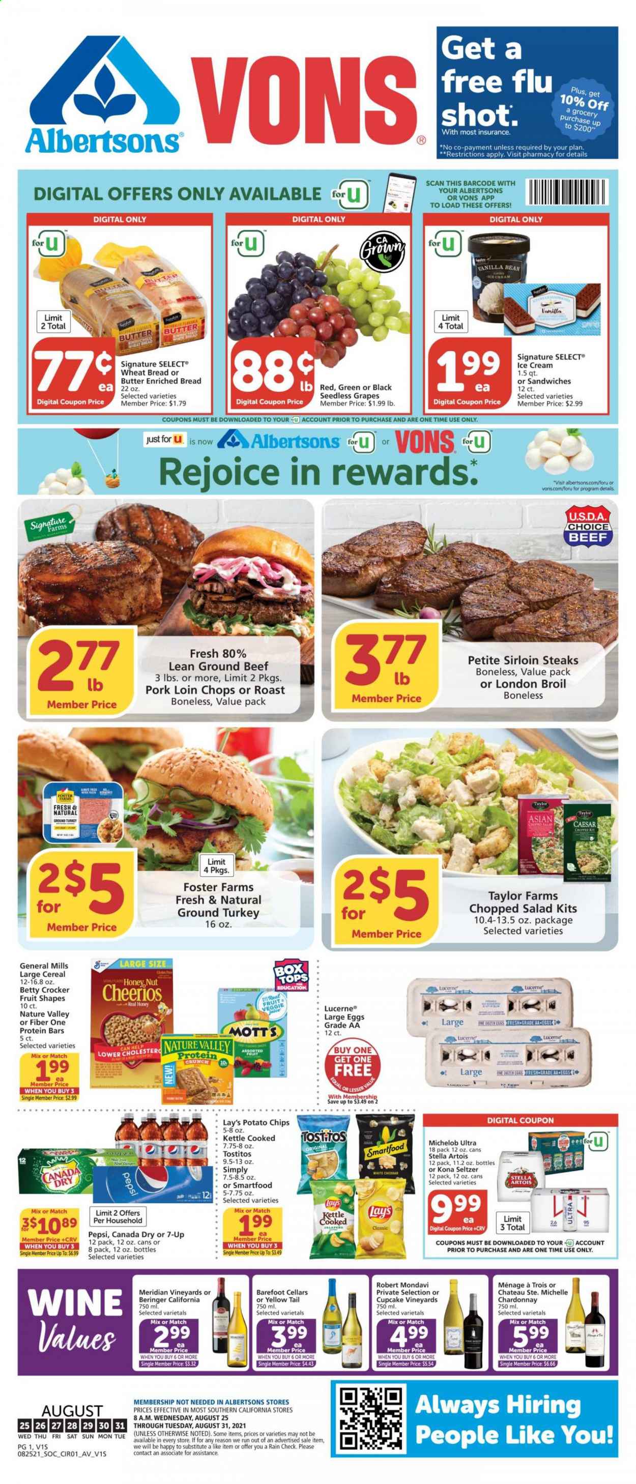 thumbnail - Vons Flyer - 08/25/2021 - 08/31/2021 - Sales products - seedless grapes, wheat bread, salad, chopped salad, grapes, Mott's, ground turkey, beef meat, ground beef, steak, sirloin steak, pork chops, pork loin, pork meat, sandwich, large eggs, butter, ice cream, potato chips, chips, Lay’s, Smartfood, Tostitos, cereals, Cheerios, protein bar, Nature Valley, Fiber One, Canada Dry, Pepsi, juice, 7UP, seltzer water, white wine, Chardonnay, wine, Cupcake Vineyards, beer, Stella Artois, Michelob. Page 1.