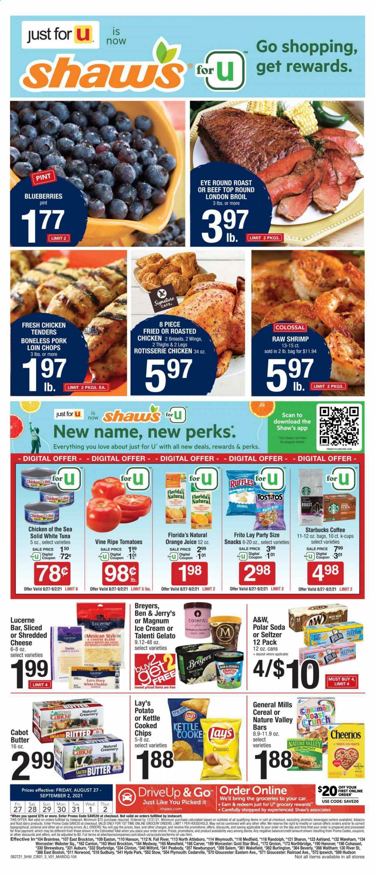 thumbnail - Shaw’s Flyer - 08/27/2021 - 09/02/2021 - Sales products - tomatoes, blueberries, tuna, shrimps, chicken roast, chicken tenders, Monterey Jack cheese, shredded cheese, sliced cheese, butter, suet, salted butter, ice cream, Ben & Jerry's, Talenti Gelato, gelato, snack, Florida's Natural, chips, Lay’s, Ruffles, Tostitos, oats, Chicken of the Sea, cereals, Cheerios, Nature Valley, cinnamon, orange juice, juice, A&W, seltzer water, soda, coffee, Starbucks, coffee capsules, K-Cups, beer, beef meat, round roast, pork chops, pork loin, pork meat. Page 1.