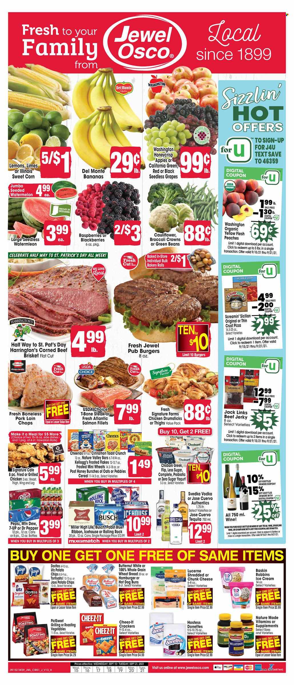 thumbnail - Jewel Osco Flyer - 09/15/2021 - 09/21/2021 - Sales products - seedless grapes, wheat bread, buns, beans, corn, green beans, sweet corn, apples, grapes, limes, watermelon, salmon, salmon fillet, pizza, beef jerky, jerky, corned beef, chunk cheese, yoghurt, Chobani, ice cream, Screamin' Sicilian, crackers, Kellogg's, Doritos, potato chips, chips, Cheez-It, cereals, Cheerios, Frosted Flakes, Nature Valley, cinnamon, Mountain Dew, Pepsi, Dr. Pepper, 7UP, champagne, wine, tequila, vodka, Busch, Miller, Pabst Blue Ribbon, chicken drumsticks, beef meat, t-bone steak, steak, beef brisket, pork chops, pork loin, pork meat, Melatonin, Nature Made, vitamin D3, butternut squash, lemons, peaches. Page 1.