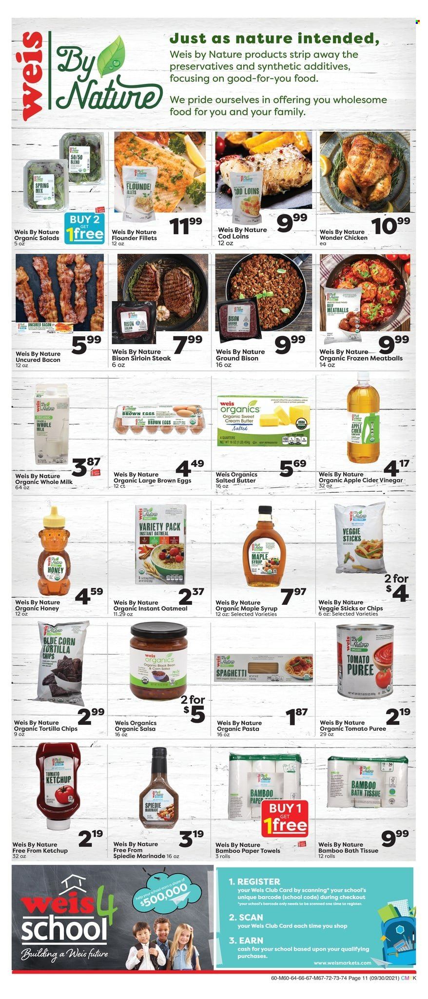 thumbnail - Weis Flyer - 09/30/2021 - 11/04/2021 - Sales products - salad, beef sirloin, steak, sirloin steak, bison meat, cod, flounder, spaghetti, meatballs, pasta, bacon, milk, eggs, butter, salted butter, tortilla chips, oatmeal, tomato sauce, tomato puree, ketchup, salsa, marinade, apple cider vinegar, maple syrup, honey, syrup, bath tissue, kitchen towels, paper towels. Page 10.