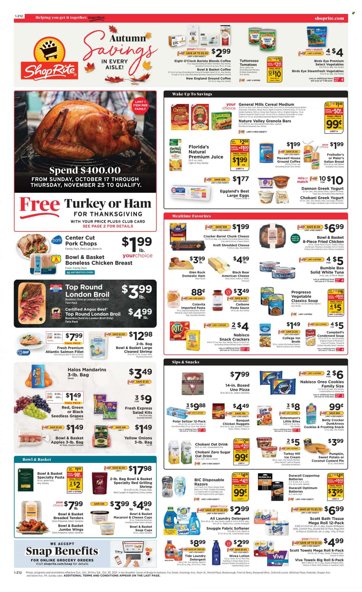 thumbnail - ShopRite Flyer - 10/24/2021 - 10/30/2021 - Sales products - seedless grapes, bread, pie, Bowl & Basket, Entenmann's, corn, sweet potato, salad, grapes, mandarines, salmon, salmon fillet, tuna, shrimps, Campbell's, pizza, pasta sauce, condensed soup, soup, nuggets, Bumble Bee, Knorr, sauce, fried chicken, chicken nuggets, Bird's Eye, noodles, instant soup, Progresso, Kraft®, american cheese, shredded cheese, cheese cup, chunk cheese, greek yoghurt, Oreo, Oikos, Chobani, Dannon, large eggs, ice cream, sherbet, Reese's, strips, chicken strips, cheese sticks, cookies, snack, crackers, Little Bites, Florida's Natural, RITZ, frosting, broth, cereals, Cheerios, protein bar, granola bar, Nature Valley, spice, cinnamon, peanut butter, juice, seltzer water, hot cocoa, Maxwell House, coffee capsules, K-Cups, Eight O'Clock, beef meat, pork chops, pork loin, pork meat, Nivea, bath tissue, Scott, detergent, Snuggle, Tide, fabric softener, laundry detergent, body lotion, BIC, disposable razor, Soleil Bella, battery, Duracell, Optimum. Page 1.