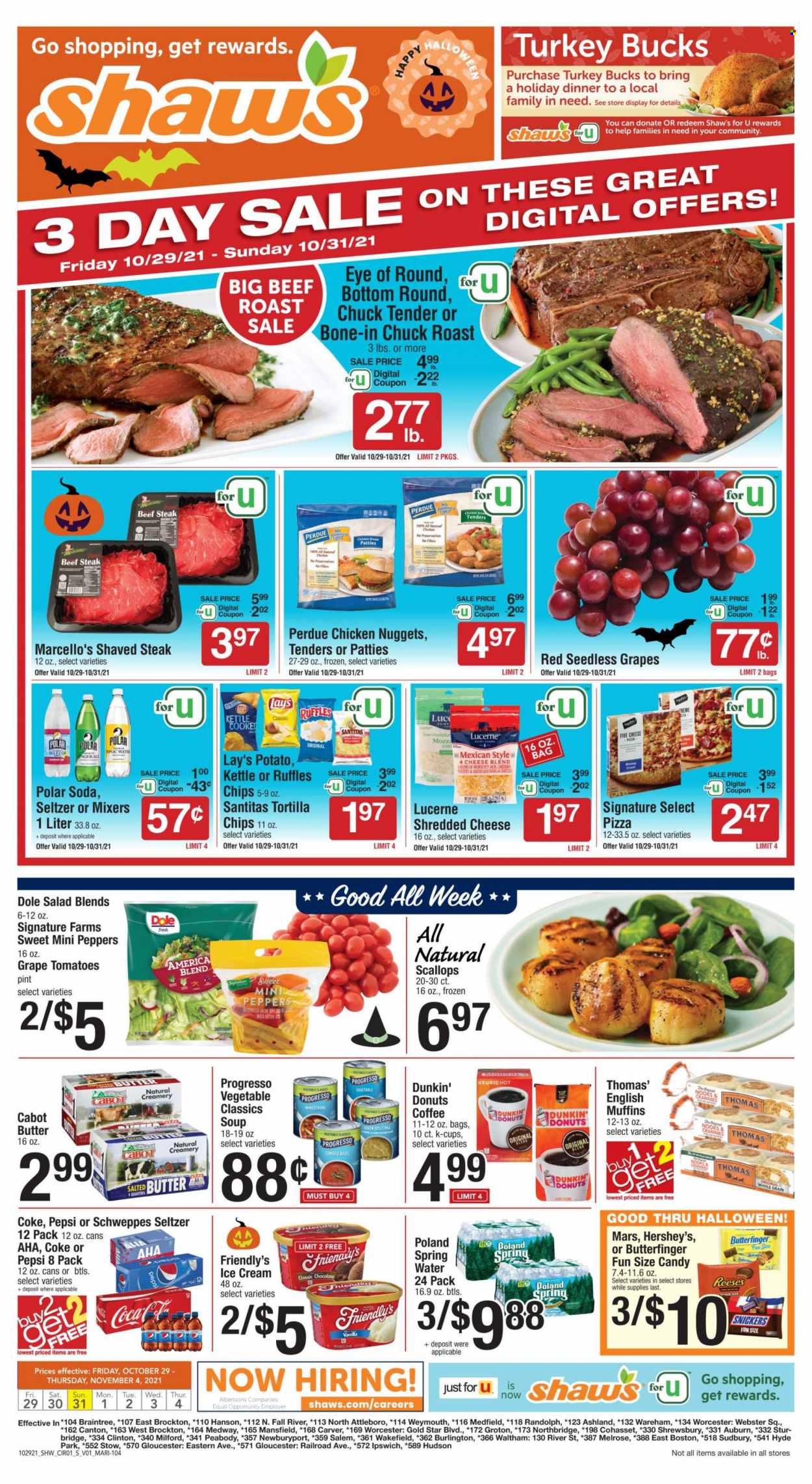 thumbnail - Shaw’s Flyer - 10/29/2021 - 11/04/2021 - Sales products - english muffins, tortillas, Dunkin' Donuts, salad greens, salad, Dole, peppers, seedless grapes, scallops, pizza, soup, nuggets, chicken nuggets, Progresso, Perdue®, ready meal, roast beef, shredded cheese, salted butter, ice cream, Reese's, Hershey's, Friendly's Ice Cream, Snickers, Mars, Halloween, Candy, sweets, Lay’s, Ruffles, Coca-Cola, Schweppes, Pepsi, soft drink, Coke, seltzer water, soda, carbonated soft drink, coffee capsules, K-Cups, Keurig, beef steak, steak, eye of round, chuck roast, chuck tender. Page 1.