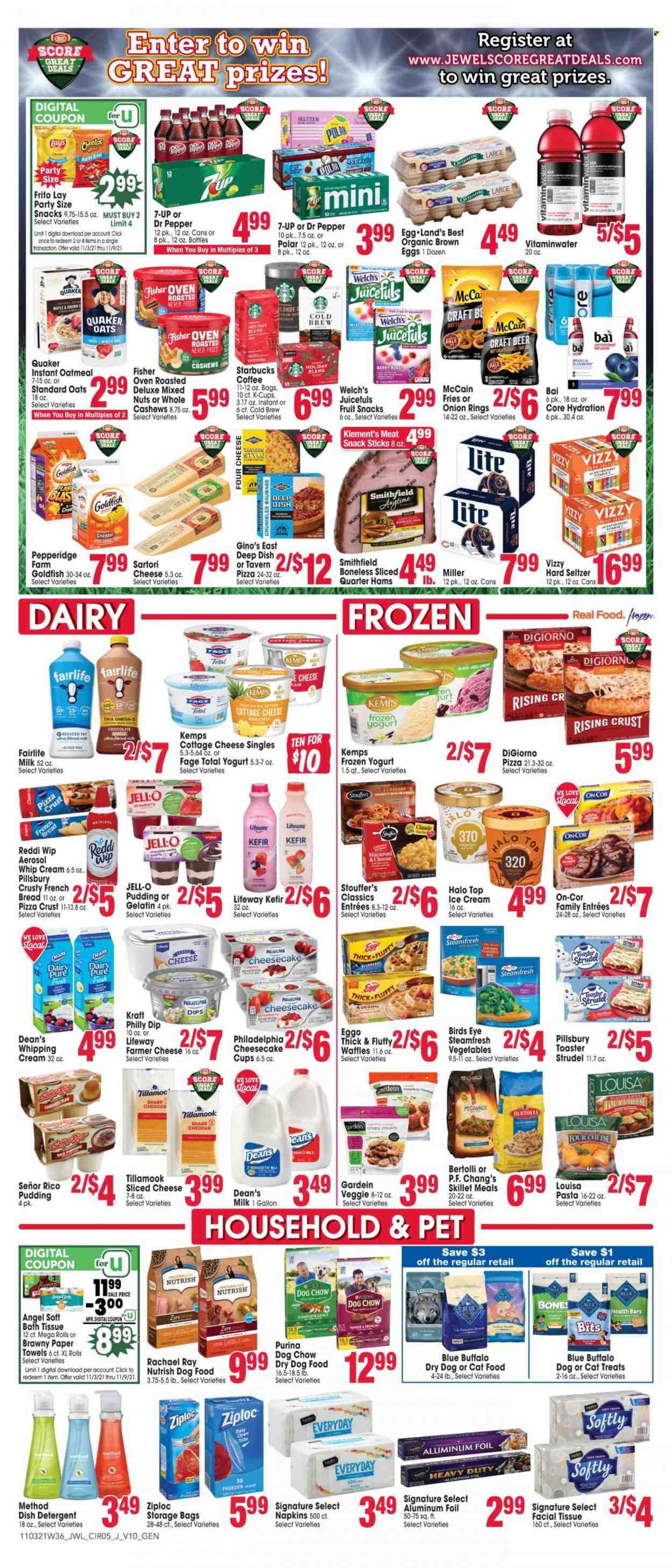 thumbnail - Jewel Osco Flyer - 11/03/2021 - 11/09/2021 - Sales products - bread, strudel, french bread, waffles, cherries, Welch's, pizza, onion rings, pasta, Pillsbury, Bird's Eye, Quaker, Kraft®, Bertolli, sausage, cottage cheese, farmer cheese, sliced cheese, Philadelphia, Kemps, pudding, yoghurt, milk, kefir, eggs, whipping cream, dip, ice cream, Stouffer's, McCain, potato fries, fruit snack, Lay’s, Goldfish, oatmeal, oats, Jell-O, cashews, mixed nuts, Dr. Pepper, 7UP, coffee, Starbucks, coffee capsules, K-Cups, Hard Seltzer, beer, Miller, napkins, bath tissue, kitchen towels, paper towels, detergent, Ziploc, storage bag, aluminium foil, animal food, Blue Buffalo, cat food, dog food, Dog Chow, Purina, dry dog food, Nutrish, vitamin c. Page 5.