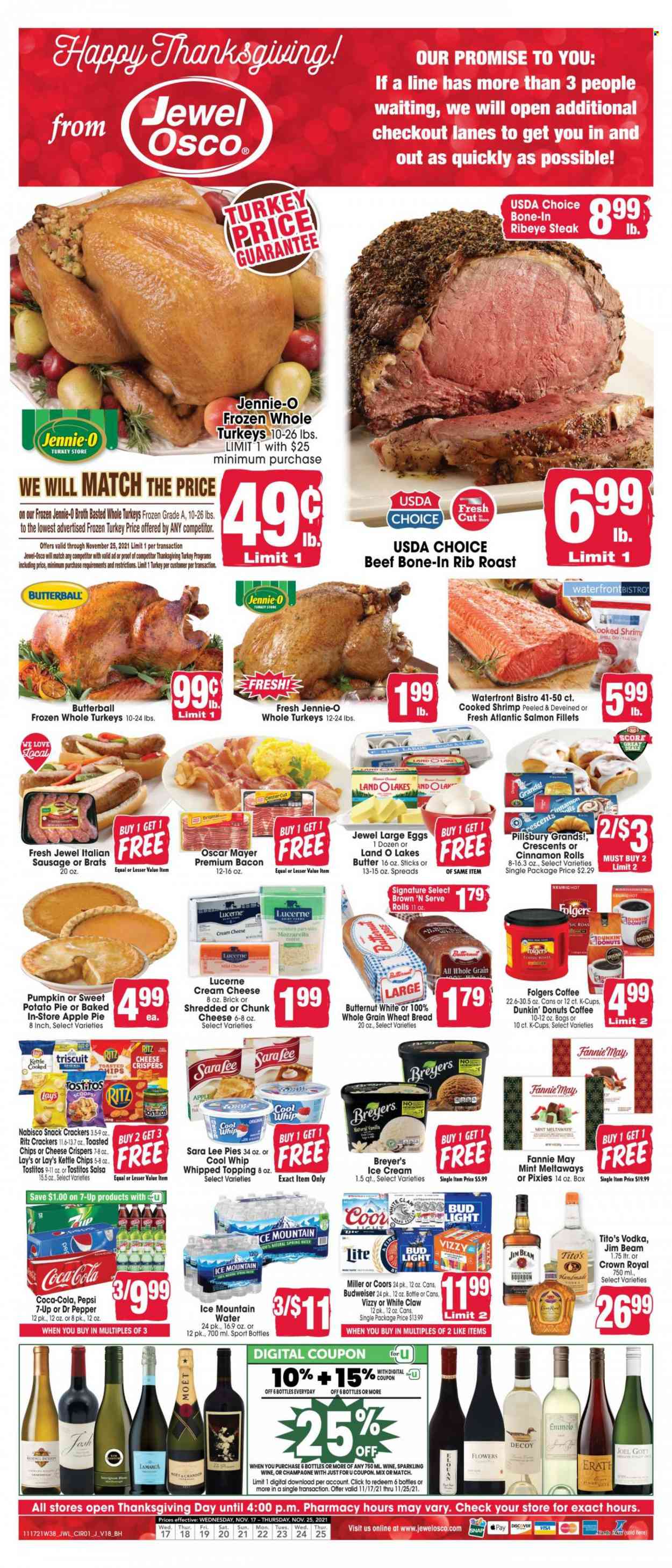 thumbnail - Jewel Osco Flyer - 11/17/2021 - 11/25/2021 - Sales products - wheat bread, pie, Sara Lee, apple pie, cinnamon roll, Dunkin' Donuts, sweet potato, pumpkin, salmon, salmon fillet, shrimps, Pillsbury, bacon, Butterball, Oscar Mayer, sausage, Brown 'N Serve, italian sausage, cream cheese, mozzarella, chunk cheese, large eggs, Cool Whip, ice cream, snack, crackers, RITZ, Lay’s, Tostitos, topping, broth, salsa, Coca-Cola, Pepsi, Dr. Pepper, 7UP, spring water, Ice Mountain, coffee, Folgers, coffee capsules, K-Cups, sparkling wine, champagne, wine, Moët & Chandon, vodka, Jim Beam, White Claw, beer, Bud Light, Miller, whole turkey, beef meat, beef steak, steak, bone-in ribeye, ribeye steak, beef bone, Budweiser, butternut squash, Coors. Page 1.