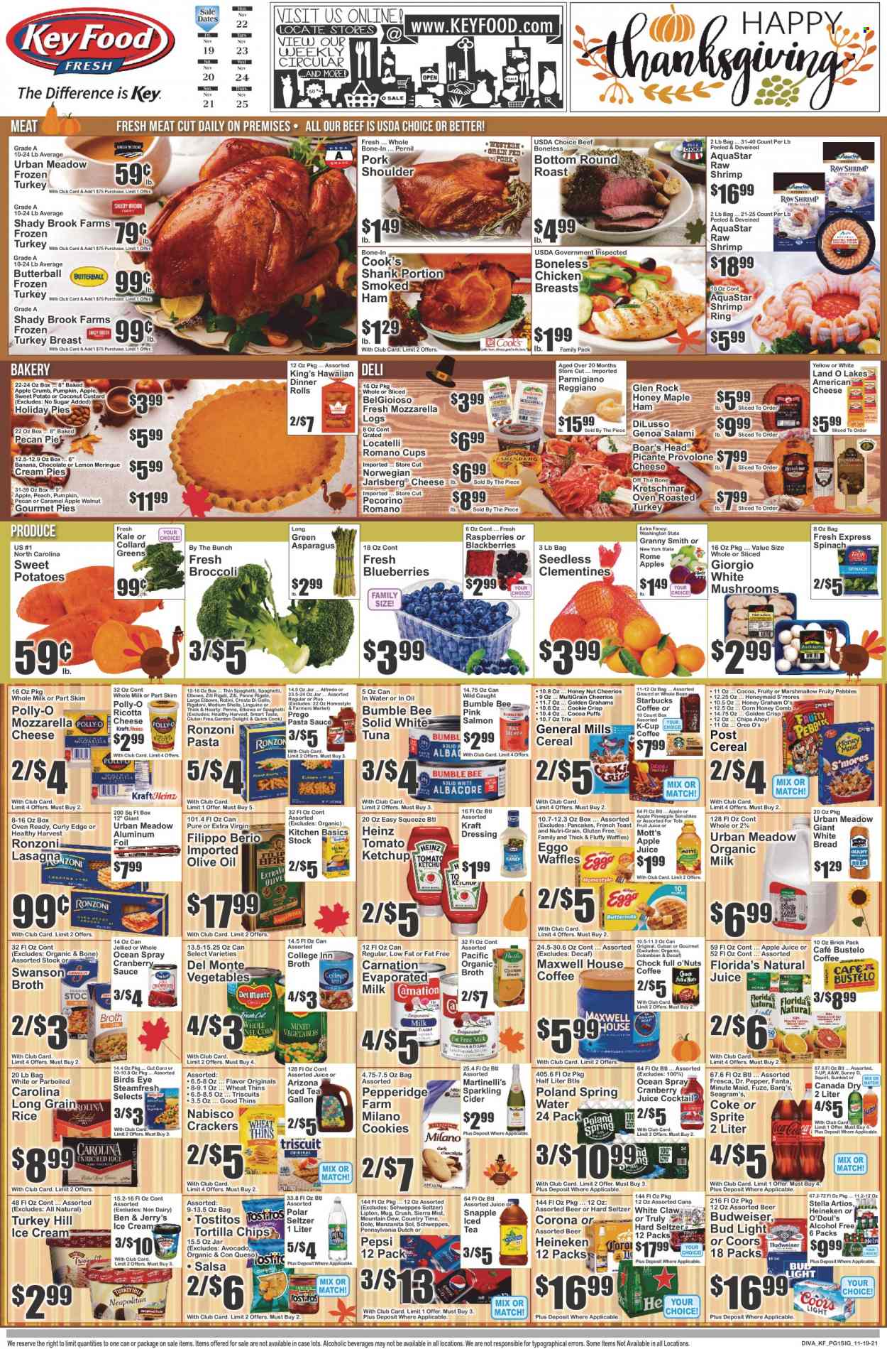 thumbnail - Key Food Flyer - 11/19/2021 - 11/25/2021 - Sales products - bread, white bread, pie, dinner rolls, puffs, cream pie, waffles, asparagus, broccoli, corn, collard greens, spinach, sweet potato, kale, potatoes, Dole, avocado, blackberries, pineapple, Granny Smith, Mott's, salmon, tuna, shrimps, pasta sauce, Bumble Bee, sauce, pancakes, Bird's Eye, lasagna meal, Kraft®, Butterball, salami, ham, smoked ham, Cook's, american cheese, mozzarella, ricotta, Pecorino, Parmigiano Reggiano, Provolone, custard, Oreo, evaporated milk, organic milk, ice cream, Ben & Jerry's, cookies, crackers, Chips Ahoy!, Florida's Natural, tortilla chips, Thins, Tostitos, broth, Heinz, cereals, Cheerios, Trix, Fruity Pebbles, Nutri-Grain, rice, penne, long grain rice, ketchup, dressing, salsa, extra virgin olive oil, olive oil, cranberry sauce, apple juice, Canada Dry, Coca-Cola, cranberry juice, Mountain Dew, Schweppes, Sprite, Pepsi, juice, fruit juice, Fanta, Lipton, ice tea, Dr. Pepper, 7UP, AriZona, Snapple, A&W, Sierra Mist, Country Time, fruit punch, spring water, Maxwell House, coffee, Starbucks, coffee capsules, K-Cups, sparkling cider, sparkling wine, White Claw, Hard Seltzer, TRULY, cider, beer, Bud Light, Corona Extra, Heineken, Sol, whole turkey, chicken breasts, beef meat, round roast, pork meat, pork shoulder, comb, mug, Budweiser, clementines, Coors. Page 1.